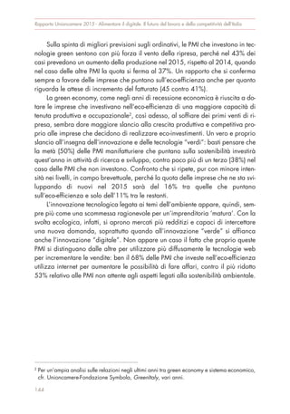 Sulla spinta di migliori previsioni sugli ordinativi, le PMI che investono in tec-
nologie green sentono con più forza il vento della ripresa, perché nel 43% dei
casi prevedono un aumento della produzione nel 2015, rispetto al 2014, quando
nel caso delle altre PMI la quota si ferma al 37%. Un rapporto che si conferma
sempre a favore delle imprese che puntano sull’eco-efficienza anche per quanto
riguarda le attese di incremento del fatturato (45 contro 41%).
La green economy, come negli anni di recessione economica è riuscita a do-
tare le imprese che investivano nell’eco-efficienza di una maggiore capacità di
tenuta produttiva e occupazionale2
, così adesso, al soffiare dei primi venti di ri-
presa, sembra dare maggiore slancio alla crescita produttiva e competitiva pro-
prio alle imprese che decidono di realizzare eco-investimenti. Un vero e proprio
slancio all’insegna dell’innovazione e delle tecnologie “verdi”: basti pensare che
la metà (50%) delle PMI manifatturiere che puntano sulla sostenibilità investirà
quest’anno in attività di ricerca e sviluppo, contro poco più di un terzo (38%) nel
caso delle PMI che non investono. Confronto che si ripete, pur con minore inten-
sità nei livelli, in campo brevettuale, perché la quota delle imprese che ne sta svi-
luppando di nuovi nel 2015 sarà del 16% tra quelle che puntano
sull’eco-efficienza e solo dell’11% tra le restanti.
L’innovazione tecnologica legata ai temi dell’ambiente appare, quindi, sem-
pre più come una scommessa ragionevole per un’imprenditoria ‘matura’. Con la
svolta ecologica, infatti, si aprono mercati più redditizi e capaci di intercettare
una nuova domanda, soprattutto quando all’innovazione “verde” si affianca
anche l’innovazione “digitale”. Non appare un caso il fatto che proprio queste
PMI si distinguano dalle altre per utilizzare più diffusamente le tecnologie web
per incrementare le vendite: ben il 68% delle PMI che investe nell’eco-efficienza
utilizza internet per aumentare le possibilità di fare affari, contro il più ridotto
53% relativo alle PMI non attente agli aspetti legati alla sostenibilità ambientale.
Rapporto Unioncamere 2015 - Alimentare il digitale. Il futuro del lavoro e della competitività dell’Italia
144
2
Per un’ampia analisi sulle relazioni negli ultimi anni tra green economy e sistema economico,
cfr. Unioncamere-Fondazione Symbola, GreenItaly, vari anni.
 
