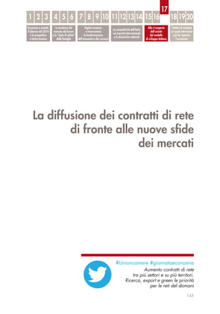La diffusione dei contratti di rete
di fronte alle nuove sﬁde
dei mercati
145
Economia e società:
il bilancio del 2014
e le prospettive
a breve termine
Le tendenze del
mercato del lavoro
e lo “stato di salute”
delle famiglie
Digital economy
e innovazione:
la trasformazione
dell’economia e dei consumi
La competitività dell’Italia
sui mercati internazionali
e le dinamiche settoriali
Alla ri-scoperta
dell’unicità
del modello
di sviluppo italiano
I fattori di contesto
sui quali intervenire
per far ripartire
l’economia
1 32 54 6 87 9 10 1211 13 14 15 16 18 19 20
17
#Unioncamere #giornataeconomia
Aumento contratti di rete
tra più settori e su più territori.
Ricerca, export e green le priorità
per le reti del domani
 