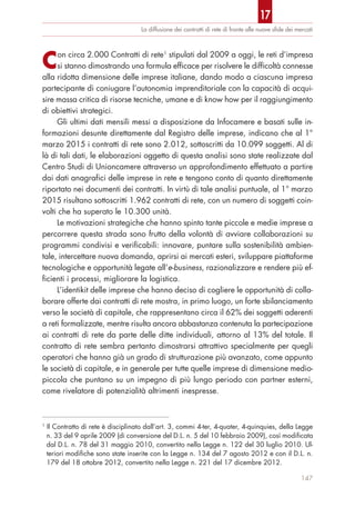 Con circa 2.000 Contratti di rete1
stipulati dal 2009 a oggi, le reti d’impresa
si stanno dimostrando una formula efficace per risolvere le difficoltà connesse
alla ridotta dimensione delle imprese italiane, dando modo a ciascuna impresa
partecipante di coniugare l’autonomia imprenditoriale con la capacità di acqui-
sire massa critica di risorse tecniche, umane e di know how per il raggiungimento
di obiettivi strategici.
Gli ultimi dati mensili messi a disposizione da Infocamere e basati sulle in-
formazioni desunte direttamente dal Registro delle imprese, indicano che al 1°
marzo 2015 i contratti di rete sono 2.012, sottoscritti da 10.099 soggetti. Al di
là di tali dati, le elaborazioni oggetto di questa analisi sono state realizzate dal
Centro Studi di Unioncamere attraverso un approfondimento effettuato a partire
dai dati anagrafici delle imprese in rete e tengono conto di quanto direttamente
riportato nei documenti dei contratti. In virtù di tale analisi puntuale, al 1° marzo
2015 risultano sottoscritti 1.962 contratti di rete, con un numero di soggetti coin-
volti che ha superato le 10.300 unità.
Le motivazioni strategiche che hanno spinto tante piccole e medie imprese a
percorrere questa strada sono frutto della volontà di avviare collaborazioni su
programmi condivisi e verificabili: innovare, puntare sulla sostenibilità ambien-
tale, intercettare nuova domanda, aprirsi ai mercati esteri, sviluppare piattaforme
tecnologiche e opportunità legate all’e-business, razionalizzare e rendere più ef-
ficienti i processi, migliorare la logistica.
L’identikit delle imprese che hanno deciso di cogliere le opportunità di colla-
borare offerte dai contratti di rete mostra, in primo luogo, un forte sbilanciamento
verso le società di capitale, che rappresentano circa il 62% dei soggetti aderenti
a reti formalizzate, mentre risulta ancora abbastanza contenuta la partecipazione
ai contratti di rete da parte delle ditte individuali, attorno al 13% del totale. Il
contratto di rete sembra pertanto dimostrarsi attrattivo specialmente per quegli
operatori che hanno già un grado di strutturazione più avanzato, come appunto
le società di capitale, e in generale per tutte quelle imprese di dimensione medio-
piccola che puntano su un impegno di più lungo periodo con partner esterni,
come rivelatore di potenzialità altrimenti inespresse.
La diffusione dei contratti di rete di fronte alle nuove sﬁde dei mercati
147
1
Il Contratto di rete è disciplinato dall’art. 3, commi 4-ter, 4-quater, 4-quinquies, della Legge
n. 33 del 9 aprile 2009 (di conversione del D.L. n. 5 del 10 febbraio 2009), così modificata
dal D.L. n. 78 del 31 maggio 2010, convertito nella Legge n. 122 del 30 luglio 2010. Ul-
teriori modifiche sono state inserite con la Legge n. 134 del 7 agosto 2012 e con il D.L. n.
179 del 18 ottobre 2012, convertito nella Legge n. 221 del 17 dicembre 2012.
17
 