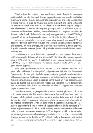 Che il volàno dei contratti di rete sia sfruttato principalmente da realtà pro-
duttive solide, ma alla ricerca di sinergie appropriate per fare un salto qualitativo
lo dimostra anche il quadro dimensionale degli aderenti, che vede predominare
le micro-imprese: in circa il 58% dei casi, infatti, i soggetti che hanno sottoscritto
un contratto di rete hanno meno di 10 addetti. A queste fanno seguito i soggetti
con al massimo 19 addetti, che coprono poco più del 18% del totale e, in suc-
cessione, la classe 20-49 addetti, con un ulteriore 14% di imprese coinvolte. Ri-
levante anche il ruolo delle medie imprese (che rappresentano più dell’8% degli
aderenti), di frequente a capo del sistema relazionale stabilito dal contratto.
Le imprese esercitate in forma di cooperativa concentrano quasi l’8% dei
soggetti aderenti a contratti di rete, con una sensibile specializzazione nei servizi
alla persona. Un ruolo analogo, ma in questo caso orientato al target business,
è quello svolto dai consorzi (sono 168 quelli che aderiscono ad almeno un con-
tratto di rete).
Un ulteriore salto verso la formalizzazione di una rete più complessa viene
dall’avanzamento dei contratti con soggettività giuridica, che hanno raggiunto
oggi le 224 unità (più dell’11% del totale) e coinvolgono, complessivamente,
1.693 imprese, con la Lombardia e la Toscana (rispettivamente, 308 e 261 sog-
getti) regioni capofila.
Sulla base dei dati disponibili al 1 marzo 2015, si attesta a quasi il 42% il
peso delle reti bilaterali o ‘triangolari’, cui può essere attribuita una funzione di
‘avviamento’ alla rete, guidata dalla presenza di un soggetto forte e in posizione
di leadership oppure fondata su un rapporto paritetico tra due o tre soggetti stret-
tamente complementari. Le reti più spesse hanno quindi un ruolo predominante:
quelle da quattro fino a nove aderenti raccolgono oggi oltre il 47% dei contratti,
con un’incidenza delle macro-reti, composte da oltre 10 soggetti, che superano
di poco un contratto su dieci.
Complessivamente, la geografia dei contratti di rete è plasmata dalla spic-
cata propensione a stabilire relazioni tra imprese (anche di tipo fiduciario) che
è propria delle regioni centro-settentrionali, a partire dalle aree distrettuali: la
Lombardia, infatti, si posiziona nettamente in testa sia per contratti di rete attivati
da imprese della regione (596), sia per numero di soggetti coinvolti (2.164). Se-
guono, appaiate tra di loro in termini di soggetti aderenti, Emilia Romagna e To-
scana (rispettivamente, 1.196 e 1.043 imprese), ma con una sensibile differenza
nella consistenza numerica dei contratti (373 per la prima e 197 per la seconda).
La prima regione meridionale a distinguersi è l’Abruzzo, con 164 contratti e 603
imprese; a seguire, tra le altre realtà del Sud, Puglia e Campania, tutti territori
dove insistono tradizionalmente rilevanti fenomeni di agglomerazione produttiva.
Rapporto Unioncamere 2015 - Alimentare il digitale. Il futuro del lavoro e della competitività dell’Italia
148
 