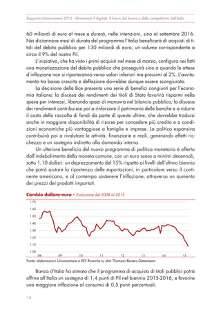 60 miliardi di euro al mese e durerà, nelle intenzioni, sino al settembre 2016.
Nei diciannove mesi di durata del programma l’Italia beneficerà di acquisti di ti-
toli del debito pubblico per 130 miliardi di euro, un volume corrispondente a
circa il 9% del nostro Pil.
L’iniziativa, che ha visto i primi acquisti nel mese di marzo, configura nei fatti
una monetizzazione del debito pubblico che proseguirà sino a quando le attese
d’inflazione non si riporteranno verso valori inferiori ma prossimi al 2%. L’avvita-
mento tra bassa crescita e deflazione dovrebbe dunque essere scongiurato.
La decisione della Bce presenta una serie di benefici congiunti per l’econo-
mia italiana: la discesa dei rendimenti dei titoli di Stato favorirà risparmi nella
spesa per interessi, liberando spazi di manovra nel bilancio pubblico; la discesa
dei rendimenti contribuisce poi a rinforzare il patrimonio delle banche e a ridurre
il costo della raccolta di fondi da parte di queste ultime, che dovrebbe tradursi
anche in maggiore disponibilità di risorse per concedere più credito e a condi-
zioni economiche più vantaggiose a famiglie e imprese. La politica espansiva
contribuirà poi a rivalutare le attività, finanziarie e reali, generando effetti ric-
chezza e un sostegno indiretto alla domanda interna.
Un ulteriore beneficio del nuovo programma di politica monetaria è offerto
dall’indebolimento della moneta comune, con un euro sceso a minimi decennali,
sotto 1,10 dollari: un deprezzamento del 15% rispetto ai livelli dell’ultimo biennio
che potrà aiutare la ripartenza delle esportazioni, in particolare verso il conti-
nente americano, e al contempo sostenere l’inflazione, attraverso un aumento
dei prezzi dei prodotti importati.
Banca d’Italia ha stimato che il programma di acquisto di titoli pubblici potrà
offrire all’Italia un sostegno di 1,4 punti di Pil nel biennio 2015-2016, e favorire
una maggiore inflazione al consumo di 0,5 punti percentuali.
Rapporto Unioncamere 2015 - Alimentare il digitale. Il futuro del lavoro e della competitività dell’Italia
14
Cambio dollaro-euro - Evoluzione dal 2008 al 2015
Fonte: elaborazioni Unioncamere e REF Ricerche su dati Thomson Reuters Datastream
1,00
1,10
1,20
1,30
1,40
1,50
1,60
1,70
08 09 10 11 12 13 14 15
 