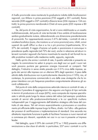 A livello provinciale viene mantenuta la graduatoria indotta dalle localizzazioni
regionali, con Milano in prima posizione (733 soggetti e 351 contratti), Roma
seconda (538 soggetti e 237 contratti) e Brescia terza (356 imprese e 134 con-
tratti); la prima provincia meridionale è Chieti al nono posto (235 imprese e 80
contratti).
Se, dal punto di vista organizzativo, le reti si sono stabilizzate su un assetto
multidimensionale, dal punto di vista territoriale il loro ambito di localizzazione
sembra gradualmente mutare, abbandonando una dimensione prevalentemente
di prossimità. Pur rappresentando ancora il 41% del totale, i contratti di rete a
carattere localistico (ossia, che insistono su un’unica provincia) sono, infatti, ormai
superati da quelli diffusi su due e su tre o più province (rispettivamente, 32 e
27% dei contratti). Il raggio d’azione sul quale si posizionano è comunque in
prevalenza quello regionale (nel 72% dei casi), anche in relazione ad alcuni in-
terventi normativi regionali che hanno incentivato la nascita di reti formali tra re-
altà produttive insistenti sulla medesima realtà, appunto, regionale.
Nello spirito che anima i contratti di rete, il quadro settoriale si presenta va-
riegato: la commistione tra settori è proprio uno degli assi sui quali i nuovi net-
work possono puntare per generare sinergie trasversali ai comparti. Nel
dettaglio, l’industria in senso stretto prevale con il 31% circa delle imprese, se-
guita dai servizi alle imprese con un ulteriore 28% degli operatori; il peso delle
attività della distribuzione non è particolarmente rilevante (circa il 10%), ma, al
contempo, la promozione commerciale è una delle aree strategiche che le im-
prese intendono con più frequenza presidiare congiuntamente attraverso gli ac-
cordi collaborativi.
Dal punto di vista della composizione settoriale interna ai contratti di rete, si
evidenzia il prevalere di aggregazioni che seguono una logica di tipo verticale
in termini di produzione o di scopo (63%), ossia composta da imprese specializ-
zate in attività poste lungo la stessa catena del valore (ad esempio: produttore-
società di servizi alla produzione-distributore) o le cui specificità risultano
indispensabili per il raggiungimento dell’obiettivo strategico alla base del con-
tratto di rete stesso. Tali reti mirano essenzialmente a promuovere un coordina-
mento più efficiente delle imprese lungo la filiera, diretto - tra l’altro - alla gestione
dei processi di certificazione o implementazione di standard. Una seconda ma
altrettanto importante funzione è quella di facilitare l’accesso a nuovi mercati ed
a commesse più rilevanti, soprattutto nei casi in cui non è presente un’impresa
leader.
Nel dettaglio, quasi il 39% dei contratti (772 su 1.962) presenta una diffe-
renziazione su due classi di attività: in particolare, 237 sono i contratti in cui la
La diffusione dei contratti di rete di fronte alle nuove sﬁde dei mercati
149
17
 