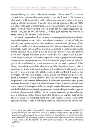 trasversalità riguarda settori industriali e dei servizi alle imprese, 131 i contratti
a specializzazione completamente terziaria, con mix di servizi alle imprese e
altri servizi, e 99 i contratti in cui la differenziazione è tra industria in senso
stretto e attività commerciali. A queste vanno poi ad affiancarsi 465 reti (24%
del totale) nelle quali la differenziazione arriva a estendersi su tre o più macro-
settori. Risulta quindi minoritaria la quota di reti con mono-specializzazione set-
toriale (724, pari al 37% del totale), 279 delle quali soltanto nell’industria in
senso stretto e 276 nei servizi alle imprese.
Al fine di comprendere alcuni aspetti a carattere qualitativo inerenti alle stra-
tegie delle imprese in rete, Unioncamere ha recentemente condotto un’indagine
campionaria2
presso un nucleo di aziende appartenenti a reti già attive, distin-
guendo tra quelle prive di personalità giuridica (che ne rappresentano la mag-
gioranza) e quelle con soggettività giuridica. Innanzitutto, è risultata molto elevata
l’utilità percepita nei confronti di questo strumento normativo, tanto che oltre tre
quarti delle imprese dichiarano di aver rilevato benefici in seguito alla sua ado-
zione. In particolare, le PMI che hanno puntato su tale aggregazione hanno spe-
rimentato una forte tensione verso l’ampliamento dei propri orizzonti culturali,
grazie alla possibilità di accedere a un numero più ampio di opportunità di bu-
siness, ma anche a molteplici e alternative pratiche di gestione organizzativa e
produttiva, in grado di stimolare aggiustamenti e adattamenti alle proprie prassi
operative. È proprio grazie alla collaborazione e allo scambio di know-how che
si innesca l’attivazione di processi virtuosi di gestione integrata degli asset ma-
teriali e immateriali. Questo permette, altresì, di percepire i benefici anche sotto
l’aspetto dell’innalzamento delle capacità di sviluppare innovazioni e per quanto
concerne la volontà di aprirsi ai mercati internazionali, le cui opportunità sono
spesso inaccessibili da parte delle imprese più piccole. Lievemente meno perce-
pita l’utilità dello strumento delle aggregazioni formali sul versante della capacità
di ottenere finanziamenti pubblici - sia sul versante nazionale, sia su quello euro-
peo - e ancora più ridotta nel caso del credito bancario. Un segnale, quest’ultimo,
che si coniuga con il riconoscimento che le reti risultano ancora scarsamente
spendibili quando si tratta di richiedere e ottenere finanziamenti dal sistema ban-
Rapporto Unioncamere 2015 - Alimentare il digitale. Il futuro del lavoro e della competitività dell’Italia
150
2
L’indagine è stata svolta a fine aprile 2015 attraverso interviste online con metodo CAWI
(Computer Assisted Web Interviews) rivolte a un campione composto da 955 imprese, rap-
presentativo dell’universo di riferimento e distribuito in base al settore di attività, secondo i
macrosettori ATECO, all’area geografica di localizzazione e alla natura giuridica. Il margine
d’errore statistico dei dati riportati è del 2,89% (errore assoluto) a un intervallo di confidenza
del 95%.
 