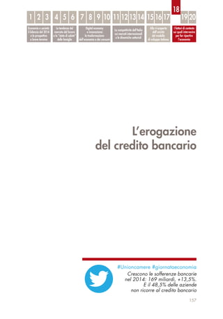 L’erogazione
del credito bancario
157
Economia e società:
il bilancio del 2014
e le prospettive
a breve termine
Le tendenze del
mercato del lavoro
e lo “stato di salute”
delle famiglie
Digital economy
e innovazione:
la trasformazione
dell’economia e dei consumi
La competitività dell’Italia
sui mercati internazionali
e le dinamiche settoriali
Alla ri-scoperta
dell’unicità
del modello
di sviluppo italiano
I fattori di contesto
sui quali intervenire
per far ripartire
l’economia
1 32 54 6 87 9 10 1211 13 14 1615 17 19 20
18
#Unioncamere #giornataeconomia
Crescono le sofferenze bancarie
nel 2014: 169 miliardi, +13,5%.
E il 48,5% delle aziende
non ricorre al credito bancario
 