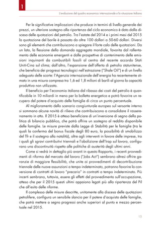 L’evoluzione del quadro economico internazionale e la situazione italiana
Per le significative implicazioni che produce in termini di livello generale dei
prezzi, un ulteriore sostegno alla ripartenza del ciclo economico è dato dalla di-
scesa delle quotazioni del petrolio. Tra l’estate del 2014 e i primi mesi del 2015
la quotazione del barile è passata da oltre 100 dollari a 50-60 dollari. Diversi
sono gli elementi che contribuiscono a spiegare il forte calo delle quotazioni. Da
un lato, la flessione della domanda aggregata mondiale, favorita dal rallenta-
mento delle economie emergenti e dalle prospettive di contenimento delle emis-
sioni inquinanti da combustibili fossili al centro del recente accordo Stati
Uniti-Cina sul clima; dall’altro, l’espansione dell’offerta di petrolio statunitense,
che beneficia dei progressi tecnologici nell’estrazione (“Shale Oil”) e di un livello
adeguato delle scorte: l’Agenzia internazionale dell’energia ha recentemente sti-
mato in una misura compresa tra 1,6 ed 1,8 milioni di barili al giorno la capacità
produttiva non utilizzata.
Il beneficio per l’economia italiana dal ribasso dei costi del petrolio è quan-
tificabile in 10 miliardi in meno per la bolletta energetica e potrà favorire un re-
cupero del potere d’acquisto delle famiglie di circa un punto percentuale.
Al miglioramento dello scenario congiunturale europeo sul versante interno
si sommano alcune novità di rilievo che contribuiscono a consolidare il rassere-
namento in atto. Il 2015 è atteso beneficiare di un’inversione di segno della po-
litica di bilancio pubblico, che potrà offrire un sostegno al reddito disponibile
delle famiglie. Le misure previste dalla Legge di Stabilità per le famiglie (tra le
quali la conferma del bonus fiscale degli 80 euro, la possibilità di smobilizzo
del Tfr e il sostegno alla natalità), oltre agli interventi in favore delle imprese, tra
i quali gli sgravi contributivi triennali e l’abolizione dell’Irap sul lavoro, configu-
rano una discontinuità rispetto alle politiche di austerità degli ultimi anni.
Come si vedrà in dettaglio più avanti in questo Rapporto, i recenti provvedi-
menti di riforma del mercato del lavoro (“Jobs Act”) sembrano altresì offrire ga-
ranzie di maggiore flessibilità, che unite ai provvedimenti di decontribuzione
triennale delle nuove assunzioni a tempo indeterminato, potranno favorire la con-
versione di contratti di lavoro “precario” in contratti a tempo indeterminato. Più
incerti sembrano, tuttavia, essere gli effetti del provvedimento sull’occupazione,
atteso che per il 2015 questi ultimi appaiono legati più alla ripartenza del Pil
che all’esito delle riforme.
Il complesso delle misure descritte, unitamente alla discesa delle quotazioni
petrolifere, configura un sensibile slancio per il potere d’acquisto delle famiglie,
che potrà mettere a segno progressi anche superiori al punto e mezzo percen-
tuale nel 2015.
15
1
 