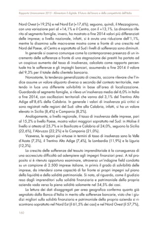 Nord Ovest (+19,2%) e nel Nord Est (+17,6%); seguono, quindi, il Mezzogiorno,
con una variazione pari al +14,1% e il Centro, con il +13,1%. La dinamica rife-
rita al segmento famiglie, invero, ha mostrato a fine 2014 valori più differenziati
delle imprese; a livello nazionale, infatti, si è avuta una riduzione dell’1,1%,
mentre la disamina sulle macro-aree mostra come a fronte di una crescita nel
Nord del Paese, al Centro e soprattutto al Sud i livelli di sofferenza sono diminuiti.
In generale si osserva comunque come la contemporanea presenza di un in-
cremento delle sofferenze a fronte di una stagnazione dei prestiti ha portato ad
un cospicuo aumento del tasso di insolvenza, calcolato come rapporto percen-
tuale tra le sofferenze e gli impieghi bancari, assumendo a fine 2014 il valore
del 9,3% per il totale della clientela bancaria.
Nonostante, la tendenza generalizzata di crescita, occorre rilevare che l’in-
dice assume un valore alquanto diverso a seconda del contesto territoriale, met-
tendo in luce una differente solvibilità in base all’area di localizzazione.
Guardando al segmento famiglie, si rileva un’insolvenza media del 6,0% in Italia
a fine 2014, con oscillazioni territoriali che vanno dal 3,1% del Trentino Alto
Adige all’8,6% della Calabria. In generale i valori di insolvenza più critici si
sono registrati nelle regioni del Sud: oltre alla Calabria, infatti, si ha un valore
elevato in Sicilia (8,4%) e Campania (8,2%).
Analogamente, a livello regionale, il tasso di insolvenza delle imprese, pari
al 15,2% a livello Paese, mostra valori maggiori soprattutto nel Sud: in Molise il
livello si attesta al 25,7% e in Basilicata e Calabria al 24,0%, seguono la Sicilia
(22,6%), l’Abruzzo (22,2%) e la Campania (21,0%).
Viceversa, le regioni più virtuose in termini di tasso di insolvenza sono la Valle
d’Aosta (7,3%), il Trentino Alto Adige (7,4%), la Lombardia (11,9%) e la Liguria
(12,3%).
La crescita delle sofferenze del tessuto imprenditoriale è la conseguenza di
una accresciuta difficoltà ad adempiere agli impegni finanziari presi. A tal pro-
posito si è ritenuto opportuno esaminare, attraverso un’indagine field condotta
su un campione di 2.500 imprese italiane, in primis il grado di solvibilità delle
imprese, da intendersi come capacità di far fronte ai propri impegni sul piano
della liquidità e della solidità patrimoniale. Si nota, al riguardo, come il giudizio
reso dagli imprenditori sulla solidità finanziaria e patrimoniale della propria
azienda vada verso la piena solidità solamente nel 54,5% dei casi.
La lettura dei dati disaggregati per area geografica conferma quanto già
segnalato dalla Banca d’Italia in merito alle sofferenze bancarie, visto che i giu-
dizi migliori sulla solidità finanziaria e patrimoniale della propria azienda si ri-
scontrano soprattutto nel Nord Est (il 61,5% dei casi) e nel Nord Ovest (il 57,7%),
Rapporto Unioncamere 2015 - Alimentare il digitale. Il futuro del lavoro e della competitività dell’Italia
160
 