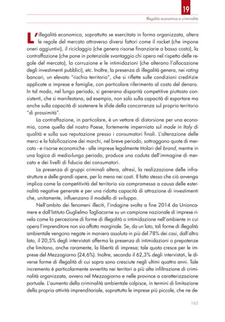 L’illegalità economica, soprattutto se esercitata in forma organizzata, altera
le regole del mercato attraverso diversi fattori come il racket (che impone
oneri aggiuntivi), il riciclaggio (che genera risorse finanziarie a basso costo), la
contraffazione (che pone in potenziale svantaggio chi opera nel rispetto delle re-
gole del mercato), la corruzione e le intimidazioni (che alterano l’allocazione
degli investimenti pubblici), etc. Inoltre, la presenza di illegalità genera, nei rating
bancari, un elevato “rischio territorio”, che si riflette sulle condizioni creditizie
applicate a imprese e famiglie, con particolare riferimento al costo del denaro.
In tal modo, nel lungo periodo, si generano disparità competitive piuttosto con-
sistenti, che si manifestano, ad esempio, non solo sulla capacità di esportare ma
anche sulla capacità di sostenere le sfide della concorrenza sul proprio territorio
“di prossimità”.
La contraffazione, in particolare, è un vettore di distorsione per una econo-
mia, come quella del nostro Paese, fortemente imperniata sul made in Italy di
qualità e sulla sua reputazione presso i consumatori finali. L’alterazione delle
merci e la falsificazione dei marchi, nel breve periodo, sottraggono quote di mer-
cato - e risorse economiche - alle imprese legalmente titolari del brand, mentre in
una logica di medio-lungo periodo, produce una caduta dell’immagine di mer-
cato e dei livelli di fiducia dei consumatori.
La presenza di gruppi criminali altera, altresì, la realizzazione delle infra-
strutture e delle grandi opere, per lo meno nei costi. Il fatto stesso che ciò avvenga
implica come la competitività del territorio sia compromessa a causa delle ester-
nalità negative generate e per una ridotta capacità di attrazione di investimenti
che, unitamente, influenzano il modello di sviluppo.
Nell’ambito dei fenomeni illeciti, l’indagine svolta a fine 2014 da Unionca-
mere e dall’Istituto Guglielmo Tagliacarne su un campione nazionale di imprese ri-
vela come la percezione di forme di illegalità o intimidazione nell’ambiente in cui
opera l’imprenditore non sia affatto marginale. Se, da un lato, tali forme di illegalità
ambientale vengono negate in maniera assoluta in più del 78% dei casi, dall’altro
lato, il 20,5% degli intervistati afferma la presenza di intimidazioni o prepotenze
che limitano, anche raramente, la libertà di impresa; tale quota cresce per le im-
prese del Mezzogiorno (24,6%). Inoltre, secondo il 62,3% degli intervistati, le di-
verse forme di illegalità di cui sopra sono cresciute negli ultimi quattro anni. Tale
incremento è particolarmente avvertito nei territori a più alta infiltrazione di crimi-
nalità organizzata, ovvero nel Mezzogiorno e nelle province a caratterizzazione
portuale. L’aumento della criminalità ambientale colpisce, in termini di limitazione
della propria attività imprenditoriale, soprattutto le imprese più piccole, che ne de-
Illegalità economica e criminalità
165
19
 