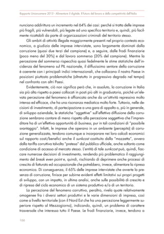 nunciano addirittura un incremento nel 64% dei casi: perché si tratta delle imprese
più fragili, più vulnerabili, più legate ad uno specifico territorio e, quindi, più facil-
mente ricattabili da parte di organizzazioni criminali del territorio stesso.
Gli ambiti di attività illegale maggiormente presenti nel proprio contesto eco-
nomico, a giudizio delle imprese intervistate, sono largamente dominati dalla
corruzione (quasi due terzi del campione) e, a seguire, dalle frodi finanziarie
(poco meno del 30%) e dal lavoro sommerso (20% del campione). Mentre la
percezione del sommerso rispecchia quasi fedelmente le stime statistiche dell’in-
cidenza del fenomeno sul PIL nazionale, il diffusissimo sentore della corruzione
è coerente con i principali indici internazionali, che collocano il nostro Paese in
posizioni piuttosto problematiche (oltretutto in progressivo degrado nel tempo)
nel confronto con altri Paesi.
Evidentemente, ciò non significa però che, in assoluto, la corruzione in Italia
sia più alta rispetto a paesi collocati in posti più alti in graduatoria, poiché un’ele-
vata percezione del fenomeno è affiancata anche da un’attività repressiva molto
intensa ed efficace, che ha una risonanza mediatica molto forte. Tuttavia, nelle de-
cisioni di investimento, di partecipazione a una gara di appalto o, più in generale,
di sviluppo aziendale, le statistiche “oggettive” sull’effettiva diffusione della corru-
zione sembrano contare di meno rispetto alla percezione soggettiva che l’impren-
ditore ha di un’effettiva opportunità di business, pur in tali condizioni di “possibile
svantaggio”. Infatti, le imprese che operano in un ambiente (percepito) di corru-
zione generalizzata, tendono comunque a incorporare nei loro calcoli economici
sul rapporto costi/benefici anche il sunkcost costituito dalla “mazzetta”, ovvero
dalla tariffa corruttiva talvolta “pretesa” dal pubblico ufficiale, anche soltanto come
condizione di accesso al mercato stesso. L’entità di tale sunkcost può, quindi, fiac-
care numerose decisioni di investimento, rendendo più problematico il raggiungi-
mento del break even point e, quindi, rischiando di deprimere anche processi di
crescita di fatturato ed occupazionale che potrebbero, invece, alimentare la ripresa
economica. Di conseguenza, il 65% delle imprese intervistate che avverte la pre-
senza di corruzione, finisce per subirne evidenti effetti limitativi sui propri progetti
di sviluppo, con un impatto, in ultima analisi, anche sulle possibilità di crescita e
di ripresa del ciclo economico di un sistema produttivo e/o di un territorio.
La percezione del fenomeno corruttivo, peraltro, rivela quote relativamente
omogenee fra i diversi settori produttivi e le varie dimensioni di impresa, così
come a livello territoriale (con il Nord Est che ha una percezione leggermente su-
periore rispetto al Mezzogiorno), indicando, quindi, un problema di carattere
trasversale che interessa tutto il Paese. Le frodi finanziarie, invece, tendono a
Rapporto Unioncamere 2015 - Alimentare il digitale. Il futuro del lavoro e della competitività dell’Italia
166
 
