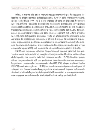 Infine, in merito alle azioni ritenute maggiormente utili per fronteggiare l’il-
legalità nel proprio contesto di localizzazione, il 30,4% delle imprese intervistate,
specie nell’edilizia (40,1%) e nelle imprese ubicate in province frontaliere
(36,4%), afferma l’esigenza di introdurre meccanismi di maggiore sorveglianza
sugli appalti pubblici. L’esigenza di provvedimenti all’insegna di una maggiore
trasparenza dell’azione amministrativa viene sottolineata dal 29,8% del cam-
pione, con particolare frequenza dalle imprese operanti nel settore primario
(34,4%). Tale distribuzione di risposte rivela un atteggiamento all’insegna della
garanzia dei meccanismi competitivi e al fine di evitare la formazione di posi-
zioni oligopolistiche giustificate da relazioni o informazioni asimmetriche dete-
nute illecitamente. Seguono, a breve distanza, le esigenze di rendere più severa
e rigida la legge (28%) e di incrementare i controlli amministrativi (26,6%).
Il 23% del campione sottolinea l’importanza di operare azioni di tipo pre-
ventivo, come ad esempio un maggiore impegno nella diffusione della cultura
della legalità, così come le azioni di coesione sociale (12,7%). Peraltro, queste
ultime vengono ritenute utili con particolare intensità nelle province con capo-
luogo meno virtuoso nella riscossione dei tributi (15,8%), site per lo più nel Centro
(13,7%) e nel Mezzogiorno (13,3%), ovvero in aree ove i processi endogeni di
sviluppo non hanno favorito l’aggregazione spontanea di imprese in forme di-
strettuali, rivelando legami sociali e produttivi frammentari e, conseguentemente,
una maggiore esposizione del territorio all’azione dei gruppi criminali.
Rapporto Unioncamere 2015 - Alimentare il digitale. Il futuro del lavoro e della competitività dell’Italia
168
 