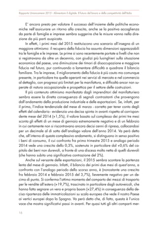 E’ ancora presto per valutare il successo dell’insieme delle politiche econo-
miche nell’assicurare un ritorno alla crescita, anche se la positiva accoglienza
da parte di famiglie e imprese sembra suggerire che le misure vanno nella dire-
zione da più parti auspicata.
In effetti, i primi mesi del 2015 restituiscono uno scenario all’insegna di un
maggiore ottimismo: il recupero della fiducia ha assunto dimensioni apprezzabili
tra le famiglie e le imprese. Le prime si sono recentemente portate a livelli che non
si registravano da oltre un decennio, con giudizi più lusinghieri sulla situazione
economica del paese, una diminuzione dei timori di disoccupazione e maggiore
fiducia nel futuro, pur continuando a lamentare difficoltà a quadrare il bilancio
familiare. Tra le imprese, il miglioramento della fiducia è più cauto ma comunque
presente, in particolare tra quelle operanti nei servizi di mercato e nel commercio
al dettaglio, con progressi più limitati per la manifattura, e difficoltà ancor non su-
perate di natura occupazionale e prospettica per il settore delle costruzioni.
Il più contenuto ottimismo manifestato dagli imprenditori del manifatturiero
sembra essere la diretta conseguenza di segnali contrastanti che provengono
dall’andamento della produzione industriale e delle esportazioni. Se, infatti, per
il primo, l’indice tendenziale del mese di marzo - corretto per tener conto degli
effetti del calendario - evidenzia una decisa spinta in avanti rispetto al corrispon-
dente mese del 2014 (+1,5%), il valore basato sul complesso dei primi tre mesi
sconta gli effetti di un mese di gennaio estremamente negativo e di un febbraio
in cui certamente non si riscontravano ancora decisi cenni di ripresa, collocandosi
per un decimale al di sotto dell’analogo valore dell’anno 2014. Va però detto
che, all’interno di questo complessivo andamento, si distinguono in senso positivo
i beni di consumo, il cui confronto fra primo trimestre 2015 e analogo periodo
2014 vede una crescita dello 0,3%, sostenuta in particolare dal +0,6% del ca-
pitolo dei beni non durevoli, a fronte di una discesa molto netta di quelli durevoli
(che hanno subito una significativa contrazione del 2%).
Anche sul versante delle esportazioni, il 2015 sembra scontare la partenza
lenta del mese di gennaio. Infatti, il bilancio dei primi due mesi di quest’anno, a
confronto con l’analogo periodo dello scorso anno, è (nonostante una crescita
fra febbraio 2014 e febbraio 2015 del 3,7%), lievemente negativo per un de-
cimo di punto. Si conferma l’ottimo momento del comparto dei mezzi di trasporto
per le vendite all’estero (+19,7%), trascinato in particolare dagli autoveicoli, che
hanno fatto segnare un vero e proprio boom (+27,4%) in conseguenza della de-
cisa ripartenza delle immatricolazioni su scala europea che vede il nostro Paese
ai vertici europei dopo la Spagna. Va però detto che, di fatto, questa è l’unica
voce che mostra significativi passi in avanti. Per quasi tutti gli altri comparti mer-
Rapporto Unioncamere 2015 - Alimentare il digitale. Il futuro del lavoro e della competitività dell’Italia
16
 