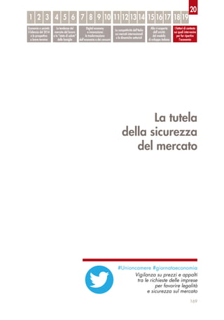 La tutela
della sicurezza
del mercato
169
Economia e società:
il bilancio del 2014
e le prospettive
a breve termine
Le tendenze del
mercato del lavoro
e lo “stato di salute”
delle famiglie
Digital economy
e innovazione:
la trasformazione
dell’economia e dei consumi
La competitività dell’Italia
sui mercati internazionali
e le dinamiche settoriali
Alla ri-scoperta
dell’unicità
del modello
di sviluppo italiano
I fattori di contesto
sui quali intervenire
per far ripartire
l’economia
1 32 54 6 87 9 10 1211 13 14 1615 17 18 19
20
#Unioncamere #giornataeconomia
Vigilanza su prezzi e appalti
tra le richieste delle imprese
per favorire legalità
e sicurezza sul mercato
 