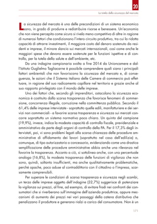 20
171
La tutela della sicurezza del mercato
La sicurezza del mercato è una delle precondizioni di un sistema economico
sano, in grado di produrre e redistribuire risorse e benessere. Un’economia
che non viene percepita come sicura si rivela meno competitiva di altre in ragione
di numerosi fattori che condizionano l’intero circuito produttivo, tra cui la ridotta
capacità di attrarre investimenti, il maggiore costo del denaro sostenuto da resi-
denti e imprese, il minore slancio sui mercati internazionali, così come anche le
maggiori spese che devono essere sostenute per le funzioni ispettive e di con-
trollo, per la tutela della salute e dell’ambiente, etc.
Da una indagine campionaria svolta a fine 2014 da Unioncamere e dal-
l’Istituto Guglielmo Tagliacarne è possibile comprendere quali siano i principali
fattori ambientali che non favoriscono la sicurezza del mercato e, di conse-
guenza, le azioni che il Sistema italiano delle Camere di commercio può effet-
tuare, in ragione del suo radicamento capillare nel territorio e grazie anche al
suo rapporto privilegiato con il mondo delle imprese.
Uno dei fattori che, secondo gli imprenditori, ostacolano la sicurezza eco-
nomica è costituito dalla scarsa trasparenza che favorisce fenomeni di sommer-
sione, concorrenza illegale, corruzione nella committenza pubblica. Secondo il
61,4% delle imprese intervistate - soprattutto quelle edili, manifatturiere e dei ser-
vizi non commerciali - a favorire scarsa trasparenza e sicurezza sui mercati con-
corre soprattutto un sistema normativo poco chiaro. Un quinto del campione
(19,9%), invece, indica la modesta capacità di controllo fiscale, previdenziale e
amministrativo da parte degli organi di controllo della PA. Per il 17,3% degli in-
tervistati, poi, vi sono problemi legati alla scarsa chiarezza delle procedure am-
ministrative di affidamento dei lavori (soprattutto nel caso dell’edilizia) o,
comunque, di tipo autorizzatorio o concessorio, evidenziando come una drastica
semplificazione delle procedure amministrative abbia anche una rilevanza nel
favorire la trasparenza. Accanto a ciò, si sottolinea anche, con una percentuale
analoga (16,8%), la modesta trasparenza delle funzioni di vigilanza che non
sono, quindi, soltanto insufficienti, ma anche qualitativamente problematiche,
perché opache, poco aduse al contraddittorio con il cittadino o l’impresa, scar-
samente comprensibili.
Per superare le condizioni di scarsa trasparenza e sicurezza negli scambi,
un terzo delle imprese oggetto dell’indagine (32,7%) suggerisce di potenziare
la vigilanza sui prezzi, al fine, ad esempio, di evitare frodi nei confronti dei con-
sumatori che si riverberano sull’immagine dell’azienda produttrice, oppure mec-
canismi di aumento dei prezzi nei vari passaggi della catena distributiva che
penalizzano il produttore e generano rialzi a carico del consumatore. Non è un
 