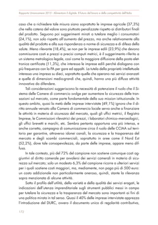 caso che a richiedere tale misura siano soprattutto le imprese agricole (37,3%)
che nella catena del valore sono piuttosto penalizzate rispetto ai distributori finali
del prodotto. Seguono poi suggerimenti mirati a tutelare meglio i consumatori
(24,1%), non solo rispetto all’aumento del prezzo, ma anche relativamente alla
qualità del prodotto e alla sua rispondenza a norme di sicurezza e di difesa della
salute. Meno rilevante (18,4%), se non per le imprese edili (23,9%) che devono
commisurare costi e prezzi a precisi computi metrici, è il suggerimento riferito a
un sistema metrologico legale, così come la maggiore diffusione della posta elet-
tronica certificata (11,3%), che interessa le imprese edili perché dialogano con
più frequenza con la PA per gare ed appalti. La tutela della proprietà intellettuale
interessa una impresa su dieci, soprattutto quelle che operano nei servizi avanzati
e quelle di dimensioni medio-grandi che, quindi, hanno una più diffusa attività
innovativa da difendere.
Tali considerazioni suggeriscono la necessità di potenziare il ruolo che il Si-
stema delle Camere di commercio svolge per aumentare la sicurezza delle tran-
sazioni sul mercato, come parte fondamentale della sua mission istituzionale. In
questo ambito, quasi la metà delle imprese intervistate (49,1%) ignora che il di-
ritto annuale versato alla Camera di commercio locale serva anche a finanziare
le attività in materia di sicurezza del mercato, quali gli uffici metrici, il Registro
Imprese, le Commissioni rilevatrici dei prezzi, i laboratori chimico–merceologici,
gli uffici brevetti e marchi, etc. Sembra pertanto opportuna una più intensa, e
anche corretta, campagna di comunicazione circa il ruolo delle CCIAA sul terri-
torio per garantire, attraverso idonei canali, la sicurezza e la trasparenza del
mercato e degli scambi commerciali, soprattutto in aree come il Nord Est
(52,2%), dove tale consapevolezza, da parte delle imprese, appare meno dif-
fusa.
In tale contesto, più del 72% del campione non sostiene comunque costi ag-
giuntivi al diritto camerale per avvalersi dei servizi camerali in materia di sicu-
rezza sul mercato; solo un modesto 6,3% del campione ricorre a ulteriori servizi
per i quali sostiene costi maggiori, ma, mediamente, non paga più di 500 euro:
un costo addizionale non particolarmente oneroso, quindi, stante la rilevanza
sopra menzionata di alcune attività.
Sotto il profilo dell’utilità, della varietà e della qualità dei servizi erogati, le
indicazioni dell’utenza imprenditoriale sugli strumenti pubblici messi in campo
per tutelare la sicurezza e la trasparenza del mercato sono importanti ai fini di
una politica mirata in tal senso. Quasi il 40% delle imprese intervistate apprezza
l’introduzione del DURC, ovvero il documento unico di regolarità contributiva,
172
Rapporto Unioncamere 2015 - Alimentare il digitale. Il futuro del lavoro e della competitività dell’Italia
 
