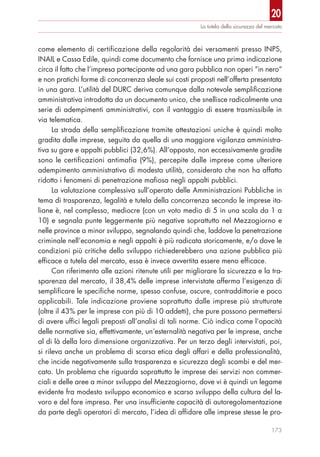 20
173
La tutela della sicurezza del mercato
come elemento di certificazione della regolarità dei versamenti presso INPS,
INAIL e Cassa Edile, quindi come documento che fornisce una prima indicazione
circa il fatto che l’impresa partecipante ad una gara pubblica non operi “in nero”
e non pratichi forme di concorrenza sleale sui costi proposti nell’offerta presentata
in una gara. L’utilità del DURC deriva comunque dalla notevole semplificazione
amministrativa introdotta da un documento unico, che snellisce radicalmente una
serie di adempimenti amministrativi, con il vantaggio di essere trasmissibile in
via telematica.
La strada della semplificazione tramite attestazioni uniche è quindi molto
gradita dalle imprese, seguita da quella di una maggiore vigilanza amministra-
tiva su gare e appalti pubblici (32,6%). All’opposto, non eccessivamente gradite
sono le certificazioni antimafia (9%), percepite dalle imprese come ulteriore
adempimento amministrativo di modesta utilità, considerato che non ha affatto
ridotto i fenomeni di penetrazione mafiosa negli appalti pubblici.
La valutazione complessiva sull’operato delle Amministrazioni Pubbliche in
tema di trasparenza, legalità e tutela della concorrenza secondo le imprese ita-
liane è, nel complesso, mediocre (con un voto medio di 5 in una scala da 1 a
10) e segnala punte leggermente più negative soprattutto nel Mezzogiorno e
nelle province a minor sviluppo, segnalando quindi che, laddove la penetrazione
criminale nell’economia e negli appalti è più radicata storicamente, e/o dove le
condizioni più critiche dello sviluppo richiederebbero una azione pubblica più
efficace a tutela del mercato, essa è invece avvertita essere meno efficace.
Con riferimento alle azioni ritenute utili per migliorare la sicurezza e la tra-
sparenza del mercato, il 38,4% delle imprese intervistate afferma l’esigenza di
semplificare le specifiche norme, spesso confuse, oscure, contraddittorie e poco
applicabili. Tale indicazione proviene soprattutto dalle imprese più strutturate
(oltre il 43% per le imprese con più di 10 addetti), che pure possono permettersi
di avere uffici legali preposti all’analisi di tali norme. Ciò indica come l’opacità
delle normative sia, effettivamente, un’esternalità negativa per le imprese, anche
al di là della loro dimensione organizzativa. Per un terzo degli intervistati, poi,
si rileva anche un problema di scarsa etica degli affari e della professionalità,
che incide negativamente sulla trasparenza e sicurezza degli scambi e del mer-
cato. Un problema che riguarda soprattutto le imprese dei servizi non commer-
ciali e delle aree a minor sviluppo del Mezzogiorno, dove vi è quindi un legame
evidente fra modesto sviluppo economico e scarso sviluppo della cultura del la-
voro e del fare impresa. Per una insufficiente capacità di autoregolamentazione
da parte degli operatori di mercato, l’idea di affidare alle imprese stesse le pro-
 