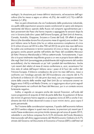 L’evoluzione del quadro economico internazionale e la situazione italiana
ceologici, la situazione può invece definirsi stazionaria, ad eccezione dell’agri-
coltura (che ha messo a segno un ottimo +6,3%), dei mobili (+3,1%) e dell’ali-
mentare (+1,8%).
Non va però dimenticato che sia l’andamento della produzione industriale,
sia quello delle esportazioni possono essere condizionati (si spera solo tempora-
neamente) dal blocco operato dalla Russia nel comparto agroalimentare per i
beni provenienti dai Paesi che hanno imposto o appoggiato le sanzioni dopo la
crisi in Ucraina (vale dire i paesi dell’Unione Europea, gli Stati Uniti di America,
Canada, Australia, Giappone, Svizzera e Corea del Sud). Gli effetti di questo
blocco (che dovrebbe durare fino al prossimo mese di agosto) sono evidenti. L’ex-
port italiano verso la Russia (che ha un valore economico complessivo di circa
615 milioni di euro nel 2014 e oltre 700 nel 2013) nei primi due mesi dell’anno
ha subito una contrazione in termini economici di circa un terzo, al quale si ag-
giungono anche pesanti perdite nell’ambito dei Paesi del cosiddetto Mercosur
(di fatto l’America Meridionale) e l’Africa settentrionale. Fortunatamente, il qua-
dro si è quasi totalmente riequilibrato grazie a un vero e proprio boom delle ven-
dite negli Stati Uniti (avvantaggiate probabilmente dal miglioramento del cambio
euro-dollaro), che ha interessato un po’ tutti i prodotti del manifatturiero. Anche
i più recenti dati relativi al mese di marzo confermano e, anzi, accentuano l’ot-
timo stato di salute dell’export italiano verso i paesi al di fuori dei confini del-
l’Unione Europea. Il bilancio complessivo dei primi tre mesi dell’anno, messi a
confronto con l’analogo periodo del 2014,evidenzia una crescita del 6,1%
(a fronte di un bilancio di +2% dei primi due mesi), con una maggiore accentua-
zione della crescita delle vendite negli Stati Uniti (la cui variazione oramai ve-
leggia verso il 40%) e nel Medio Oriente, cui si aggiungono alcuni primi segnali
di miglioramento nei confronti dei Paesi del Mercosur, pur in un contesto ancora
fortemente negativo.
Inoltre, si segnala un recupero anche dei mercati finanziari, sull’onda del
nuovo programma di acquisto di titoli da parte della Bce: le quotazioni di Borsa
dai minimi di gennaio hanno segnato un progresso vicino al 30% e anche il ren-
dimento dei titoli di Stato decennali è sceso a nuovi minimi storici, poco sopra il
punto percentuale.
Per l’insieme delle considerazioni espresse, il quadro dell’economia italiana
nel 2015 sembra volgere in questi mesi al sereno. Le previsioni più recenti per il
nostro Paese evidenziano una prima timida ripresa già nel corso di questo 2015,
valutabile in una forbice compresa fra lo 0,5% dichiarato dal Fondo Monetario
Internazionale nell’ultimo aggiornamento del World Economic Outlook e lo 0,7%
stimato dal Governo nel Documento di Economia e Finanza (DEF) e dall’Istat nel
17
1
 