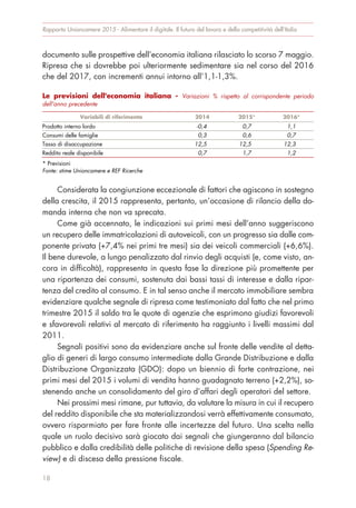 documento sulle prospettive dell’economia italiana rilasciato lo scorso 7 maggio.
Ripresa che si dovrebbe poi ulteriormente sedimentare sia nel corso del 2016
che del 2017, con incrementi annui intorno all’1,1-1,3%.
Considerata la congiunzione eccezionale di fattori che agiscono in sostegno
della crescita, il 2015 rappresenta, pertanto, un’occasione di rilancio della do-
manda interna che non va sprecata.
Come già accennato, le indicazioni sui primi mesi dell’anno suggeriscono
un recupero delle immatricolazioni di autoveicoli, con un progresso sia dalle com-
ponente privata (+7,4% nei primi tre mesi) sia dei veicoli commerciali (+6,6%).
Il bene durevole, a lungo penalizzato dal rinvio degli acquisti (e, come visto, an-
cora in difficoltà), rappresenta in questa fase la direzione più promettente per
una ripartenza dei consumi, sostenuta dai bassi tassi di interesse e dalla ripar-
tenza del credito al consumo. E in tal senso anche il mercato immobiliare sembra
evidenziare qualche segnale di ripresa come testimoniato dal fatto che nel primo
trimestre 2015 il saldo tra le quote di agenzie che esprimono giudizi favorevoli
e sfavorevoli relativi al mercato di riferimento ha raggiunto i livelli massimi dal
2011.
Segnali positivi sono da evidenziare anche sul fronte delle vendite al detta-
glio di generi di largo consumo intermediate dalla Grande Distribuzione e dalla
Distribuzione Organizzata (GDO): dopo un biennio di forte contrazione, nei
primi mesi del 2015 i volumi di vendita hanno guadagnato terreno (+2,2%), so-
stenendo anche un consolidamento del giro d’affari degli operatori del settore.
Nei prossimi mesi rimane, pur tuttavia, da valutare la misura in cui il recupero
del reddito disponibile che sta materializzandosi verrà effettivamente consumato,
ovvero risparmiato per fare fronte alle incertezze del futuro. Una scelta nella
quale un ruolo decisivo sarà giocato dai segnali che giungeranno dal bilancio
pubblico e dalla credibilità delle politiche di revisione della spesa (Spending Re-
view) e di discesa della pressione fiscale.
Rapporto Unioncamere 2015 - Alimentare il digitale. Il futuro del lavoro e della competitività dell’Italia
18
Le previsioni dell'economia italiana - Variazioni % rispetto al corrispondente periodo
dell'anno precedente
Variabili di riferimento 2014 2015* 2016*
Prodotto interno lordo -0,4 0,7 1,1
Consumi delle famiglie 0,3 0,6 0,7
Tasso di disoccupazione 12,5 12,5 12,3
Reddito reale disponibile 0,7 1,7 1,2
* Previsioni
Fonte: stime Unioncamere e REF Ricerche
 