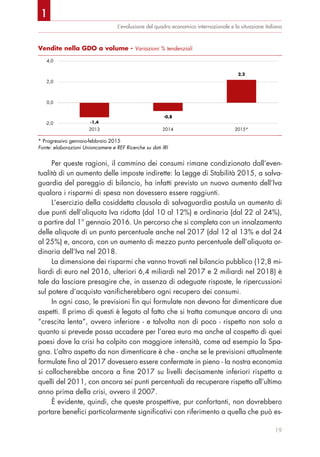 L’evoluzione del quadro economico internazionale e la situazione italiana
Per queste ragioni, il cammino dei consumi rimane condizionato dall’even-
tualità di un aumento delle imposte indirette: la Legge di Stabilità 2015, a salva-
guardia del pareggio di bilancio, ha infatti previsto un nuovo aumento dell’Iva
qualora i risparmi di spesa non dovessero essere raggiunti.
L‘esercizio della cosiddetta clausola di salvaguardia postula un aumento di
due punti dell’aliquota Iva ridotta (dal 10 al 12%) e ordinaria (dal 22 al 24%),
a partire dal 1° gennaio 2016. Un percorso che si completa con un innalzamento
delle aliquote di un punto percentuale anche nel 2017 (dal 12 al 13% e dal 24
al 25%) e, ancora, con un aumento di mezzo punto percentuale dell’aliquota or-
dinaria dell’Iva nel 2018.
La dimensione dei risparmi che vanno trovati nel bilancio pubblico (12,8 mi-
liardi di euro nel 2016, ulteriori 6,4 miliardi nel 2017 e 2 miliardi nel 2018) è
tale da lasciare presagire che, in assenza di adeguate risposte, le ripercussioni
sul potere d’acquisto vanificherebbero ogni recupero dei consumi.
In ogni caso, le previsioni fin qui formulate non devono far dimenticare due
aspetti. Il primo di questi è legato al fatto che si tratta comunque ancora di una
“crescita lenta”, ovvero inferiore - e talvolta non di poco - rispetto non solo a
quanto si prevede possa accadere per l’area euro ma anche al cospetto di quei
paesi dove la crisi ha colpito con maggiore intensità, come ad esempio la Spa-
gna. L’altro aspetto da non dimenticare è che - anche se le previsioni attualmente
formulate fino al 2017 dovessero essere confermate in pieno - la nostra economia
si collocherebbe ancora a fine 2017 su livelli decisamente inferiori rispetto a
quelli del 2011, con ancora sei punti percentuali da recuperare rispetto all’ultimo
anno prima della crisi, ovvero il 2007.
È evidente, quindi, che queste prospettive, pur confortanti, non dovrebbero
portare benefici particolarmente significativi con riferimento a quella che può es-
19
Vendite nella GDO a volume - Variazioni % tendenziali
* Progressivo gennaio-febbraio 2015
Fonte: elaborazioni Unioncamere e REF Ricerche su dati IRI
-1,4
-0,8
2,2
-2,0
0,0
2,0
4,0
2013 2014 2015*
1
 