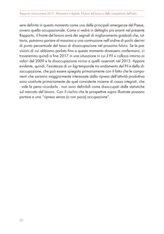 sere definita in questo momento come una delle principali emergenze del Paese,
ovvero quella occupazionale. Come si vedrà in dettaglio più avanti nel presente
Rapporto, il fronte del lavoro avrà dei segnali di miglioramento graduali che, tut-
tavia, potranno portare al massimo a una contrazione nell’ordine di pochi decimi
di punto percentuale del tasso di disoccupazione nel prossimo futuro. Se le pre-
visioni di cui abbiamo parlato fino a questo momento dovessero confermarsi, ci
troveremmo quindi a fine 2017 in una situazione in cui il Pil si colloca intorno ai
valori del 2009 e la disoccupazione vicino a quelli osservati nel 2013. Appare
evidente, quindi, l’esistenza di un lag temporale tra andamento del Pil e della di-
soccupazione, che può essere spiegato primariamente con il fatto che le compo-
nenti che saranno maggiormente interessate dalla ripresa dell’attività produttiva
sono costituite primariamente da quel consistente insieme di cassa integrati, che
- vale la pena ricordarlo - non sono definibili come disoccupati dalle statistiche
sul mercato del lavoro. Con il rischio che le prospettive sopra illustrate possano
portare a una “ripresa senza (o con poca) occupazione”.
Rapporto Unioncamere 2015 - Alimentare il digitale. Il futuro del lavoro e della competitività dell’Italia
20
 