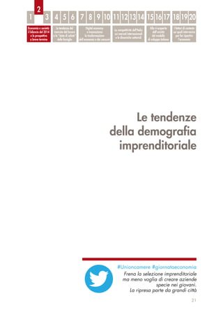 Le tendenze
della demograﬁa
imprenditoriale
21
Economia e società:
il bilancio del 2014
e le prospettive
a breve termine
Le tendenze del
mercato del lavoro
e lo “stato di salute”
delle famiglie
Digital economy
e innovazione:
la trasformazione
dell’economia e dei consumi
La competitività dell’Italia
sui mercati internazionali
e le dinamiche settoriali
Alla ri-scoperta
dell’unicità
del modello
di sviluppo italiano
I fattori di contesto
sui quali intervenire
per far ripartire
l’economia
1 3 4 5 6 7 8 9 10 11 12 13 14 15 16 17 18 19 20
2
#Unioncamere #giornataeconomia
Frena la selezione imprenditoriale
ma meno voglia di creare aziende
specie nei giovani.
La ripresa parte da grandi città
 
