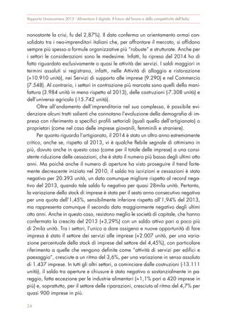 nonostante la crisi, fu del 2,87%). Il dato conferma un orientamento ormai con-
solidato tra i neo-imprenditori italiani che, per affrontare il mercato, si affidano
sempre più spesso a formule organizzative più “robuste” e strutturate. Anche per
i settori le considerazioni sono le medesime. Infatti, la ripresa del 2014 ha di
fatto riguardato esclusivamente o quasi le attività dei servizi. I saldi maggiori in
termini assoluti si registrano, infatti, nelle Attività di alloggio e ristorazione
(+10.910 unità), nei Servizi di supporto alle imprese (9.290) e nel Commercio
(7.548). Al contrario, i settori in contrazione più marcata sono quelli della mani-
fattura (3.984 unità in meno rispetto al 2013), delle costruzioni (-7.308 unità) e
dell’universo agricolo (-15.742 unità).
Oltre all’andamento dell’imprenditoria nel suo complesso, è possibile evi-
denziare alcuni tratti salienti che connotano l’evoluzione della demografia di im-
presa con riferimento a specifici profili settoriali (quali quello dell’artigianato) o
proprietari (come nel caso delle imprese giovanili, femminili e straniere).
Per quanto riguarda l’artigianato, il 2014 è stato un altro anno estremamente
critico, anche se, rispetto al 2013, vi è qualche flebile segnale di ottimismo in
più, dovuto anche in questo caso (come per il totale delle imprese) a una consi-
stente riduzione delle cessazioni, che è stato il numero più basso degli ultimi otto
anni. Ma poiché anche il numero di aperture ha visto proseguire il trend forte-
mente decrescente iniziato nel 2010, il saldo tra iscrizioni e cessazioni è stato
negativo per 20.393 unità, un dato comunque migliore rispetto al record nega-
tivo del 2013, quando tale saldo fu negativo per quasi 28mila unità. Pertanto,
la variazione dello stock di imprese è stata per il sesto anno consecutivo negativa
per una quota dell’1,45%, sensibilmente inferiore rispetto all’1,94% del 2013,
ma rappresenta comunque il secondo dato maggiormente negativo degli ultimi
otto anni. Anche in questo caso, resistono meglio le società di capitale, che hanno
confermato la crescita del 2013 (+3,29%) con un saldo attivo pari a poco più
di 2mila unità. Tra i settori, l’unico a dare ossigeno e nuove opportunità di fare
impresa è stato il settore dei servizi alle imprese (+2.007 unità, per una varia-
zione percentuale della stock di imprese del settore del 4,45%), con particolare
riferimento a quelle che vengono definite come “attività di servizi per edifici e
paesaggio”, cresciute a un ritmo del 3,6%, per una variazione in senso assoluto
di 1.437 imprese. In tutti gli altri settori, a cominciare dalle costruzioni (-13.111
unità), il saldo tra aperture e chiusure è stato negativo o sostanzialmente in pa-
reggio, fatta eccezione per le industrie alimentari (+1,1% pari a 420 imprese in
più) e, soprattutto, per il settore delle riparazioni, cresciuto al ritmo del 4,7% per
quasi 900 imprese in più.
Rapporto Unioncamere 2015 - Alimentare il digitale. Il futuro del lavoro e della competitività dell’Italia
24
 
