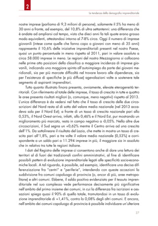 Le tendenze della demograﬁa imprenditoriale
nostre imprese (parliamo di 9,3 milioni di persone), solamente il 5% ha meno di
30 anni a fronte, ad esempio, del 10,8% di ultra settantenni: una differenza che
è andata ad ampliarsi col tempo, visto che dieci anni fa tali quote erano grosso
modo equivalenti, attestandosi intorno al 7-8% circa. Oggi il numero di imprese
giovanili (intese come quelle che fanno capo a giovani con meno di 35 anni)
rappresenta il 10,6% delle iniziative imprenditoriali presenti nel nostro Paese,
quasi un punto percentuale in meno rispetto al 2011, pari in valore assoluto a
circa 58.000 imprese in meno. Le regioni del nostro Mezzogiorno si collocano
nelle prime otto posizioni della classifica a maggiore incidenza di imprese gio-
vanili, indicando una maggiore spinta all’autoimpiego da parte dei giovani me-
ridionali, sia per più marcate difficoltà nel trovare lavoro alle dipendenze, sia
per l’esistenza di specifiche (e più diffuse) agevolazioni volte a sostenere tale
segmento di aspiranti imprenditori.
Tutto quanto illustrato finora presenta, ovviamente, elevate eterogeneità ter-
ritoriali. Con riferimento al totale delle imprese, il tasso di crescita in tutte e quattro
le aree presenta risultati migliori (o, comunque, meno negativi) rispetto al 2013.
L’unica differenza è da vedersi nel fatto che il tasso di crescita delle due circo-
scrizioni del Nord resta al di sotto del valore medio nazionale (nel 2013 acca-
deva solo per il Nord Est); a fronte di un tasso di crescita nazionale pari allo
0,53%, il Nord Ovest arriva, infatti, allo 0,46% e il Nord Est, pur mostrando un
miglioramento più marcato, resta in campo negativo a -0,05%. Nella altre due
circoscrizioni, il Sud segna un +0,62% mentre il Centro arriva ad una crescita
dell’1%. Da sottolineare il risultato del Lazio, che mette in mostra un tasso di cre-
scita pari all’1,8%, pari a tre volte il valore medio nazionale (0,53%) e corri-
spondente a un saldo pari a 11.294 imprese in più, il maggiore sia in assoluto
che in relativo tra tutte le regioni italiane.
I dati del Registro delle imprese ci consentono anche di dare una lettura dei
territori al di fuori dei tradizionali confini amministrativi, al fine di identificare
possibili pattern di evoluzione imprenditoriale legati alle specificità socio-econo-
miche locali. A tal riguardo, è possibile, ad esempio, identificare una decisa dif-
ferenziazione fra “centri” e “periferie”, intendendo con queste accezioni la
suddivisione fra comuni capoluogo di provincia (o, ancor di più, aree metropo-
litane) e altri comuni. Ebbene, il saldo positivo evidenziato per il tessuto impren-
ditoriale nel suo complesso vede performance decisamente più significative
nell’ambito del primo insieme dei comuni, in cui la differenza fra iscrizioni e ces-
sazioni spiega quasi il 90% di quello totale, tramutandosi in un tasso di evolu-
zione imprenditoriale di +1,41%, contro lo 0,08% degli altri comuni. E ancora,
nell’ambito dei comuni capoluogo di provincia è possibile individuare un’ulteriore
27
2
 