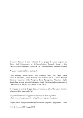 Il presente Rapporto è stato realizzato da un gruppo di ricerca congiunto del
Centro Studi Unioncamere, di Si.Camera-Sistema Camerale Servizi e della
Fondazione Istituto Guglielmo Tagliacarne, con il coordinamento di Domenico Mauriello.
Al gruppo redazionale hanno partecipato:
Fulvio Bersanetti, Donato Berardi, Ilaria Cingottini, Diego Ciulli, Paolo Cortese,
Fabio Di Sebastiano, Maria Antonella Ferri, Giacomo Giusti, Corrado Martone,
Domenico Mauriello, Mirko Menghini, Bruno Paccagnella, Alessandro Paglia,
Massimiliano Pennone, Marco Pini, Alessandro Rinaldi, Enzo Risso, Stefano Scaccabarozzi,
Federica Scucchi, Stefania Vacca, Giulio Vidotto Fonda.
Si ringrazia la società Gruppo Clas per l’assistenza alle elaborazioni statistiche
sulla domanda di lavoro delle PMI
L’appendice statistica al “Rapporto Unioncamere 2015” è disponibile
sul sito www.unioncamere.gov.it e sul portale www.starnet.unioncamere.it
Progetto grafico, impaginazione e stampa curati dalla tipografia Copygraph s.a.s., Roma
Finito di stampare il 20 Maggio 2015
 