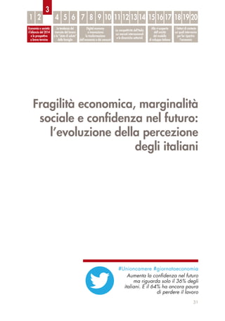 Fragilità economica, marginalità
sociale e conﬁdenza nel futuro:
l’evoluzione della percezione
degli italiani
31
Economia e società:
il bilancio del 2014
e le prospettive
a breve termine
Le tendenze del
mercato del lavoro
e lo “stato di salute”
delle famiglie
Digital economy
e innovazione:
la trasformazione
dell’economia e dei consumi
La competitività dell’Italia
sui mercati internazionali
e le dinamiche settoriali
Alla ri-scoperta
dell’unicità
del modello
di sviluppo italiano
I fattori di contesto
sui quali intervenire
per far ripartire
l’economia
1 2 4 5 6 7 8 9 10 11 12 13 14 15 16 17 18 19 20
3
#Unioncamere #giornataeconomia
Aumenta la conﬁdenza nel futuro
ma riguarda solo il 36% degli
italiani. E il 64% ha ancora paura
di perdere il lavoro
 