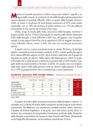 Fragilità economica, marginalità sociale e conﬁdenza nel futuro: l’evoluzione della percezione degli italiani
Mentre sul versante economico risultano sempre più evidenti i segnali a so-
stegno della crescita, le condizioni di vita delle famiglie italiane presentano
ancora elementi di sensibile difficoltà. Oltre un quarto delle famiglie dichiara,
infatti, di vivere in condizioni di forte disagio economico (il 27% come media
nazionale), con un 10% che dichiara di sentirsi povero e un 17% che afferma
chiaramente di non riuscire ad arrivare a fine mese.
L’Italia, lungo il crinale dello status economico delle famiglie, mantiene il
proprio profilo storico: il Nord Ovest guida la classifica del relativo benessere
(18% delle famiglie in forte difficoltà e 34% che, all’opposto, vive tranquilla-
mente); a ruota segue il Nord Est, che fa registrare il 23% di soggetti che denun-
ciano difficoltà intense, contro il 33% che vive una condizione economica
serena.
Il quadro inizia a mutare scendendo lungo lo stivale. Al Centro, le famiglie
agiate o tranquille economicamente scendono al 29%, mentre quelle che segna-
lano intense difficoltà salgono al 30%. Ma è al Sud e nelle Isole che il quadro fa
registrare lo scatto più deciso. Nelle regioni del Mezzogiorno, infatti, la quota
di famiglie che si sente povera o lambisce la povertà sale al 36% (mentre i sog-
getti stabili economicamente si fermano al 22%). Un quadro che non migliora
nelle Isole, dove il 34% delle persone ruota nei dintorni della povertà, a fronte
di un 19% di gruppi familiari che si considera più o meno benestante.
Il quadro di analisi della situazione economica delle famiglie è, tuttavia, in-
completo se ci si ferma all’analisi della condizione sociale lungo la scala benes-
sere-povertà. Per effettuare una valutazione completa occorre, infatti, osservare
il quadro da diverse angolature. A tal guisa, sono stati messi a punto alcuni in-
dicatori che consentono di comprendere l’evoluzione profonda delle dinamiche
delle famiglie e permettono di captare lo stato d’animo del Paese, alimentando
sia la fotografia del presente, sia le traiettorie possibili per il futuro.
33
Condizione economica delle famiglie italiane - Distribuzione percentuale secondo il
modo in cui il reddito familiare consente di vivere
Nord Ovest Nord Est Centro Sud Isole Totale Italia
agiatamente 1 1 1 1 0 1
con tranquillità 33 32 28 21 18 28
avverto difficoltà 48 44 41 42 48 44
arrivo a fine mese con
difficoltà
12 15 20 22 20 17
mi sento povero e non
arrivo mai a fine mese
6 8 10 14 14 10
Fonte: SWG
3
 