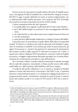 Rapporto Unioncamere 2015 - Alimentare il digitale. Il futuro del lavoro e della competitività dell’Italia
34
Il primo punto di osservazione è quello relativo all’indice di fragilità econo-
mica1
, che segnala il livello d’instabilità che i nuclei familiari ritengono di avere.
Dal 2013 a oggi, il quadro delineato ha vissuto un positivo miglioramento, con
un abbassamento della fragilità percepita, che è passata dal 52% di famiglie
che avvertono la propria precarietà economica al 45% attuale.
L’indice comprende anche altri dati importanti:
G la qualità della vita è segnata insufficiente dal 21% dei nuclei familiari;
G per il 46% delle famiglie, le condizioni di vita sono peggiorate nell’ultimo
anno;
G sei nuclei familiari su dieci denunciano timori rispetto al posto di lavoro di
G uno dei componenti;
G quasi due terzi delle famiglie evidenziano un disagio sul piano del reddito.
Il secondo punto di osservazione è quello offerto dall’indice di marginalità
sociale2
. Si tratta di un indicatore che studia la relazione tra le famiglie e i gene-
ratori di incertezza e instabilità. Esso analizza gli ambiti di preoccupazione, gli
agenti d’insicurezza e i moventi che generano la sensazione di estraniazione
dal consesso sociale e dalla capacità di indirizzare la propria vita. Il dato, in
questo caso si ferma a febbraio 2015 ed evidenzia, come per l’indice di fragilità
economica, un leggero miglioramento del quadro percepito con un timido distan-
ziamento da una percezione monadica e cupa dell’esistenza.
Per il momento, tuttavia, il quadro nebuloso estraniante e isolante coinvolge
oltre la metà del campione, raccontando un Paese avvolto ancora nelle sabbie
mobili della crisi, dell’incertezza, dell’instabilità e del futuro sospeso.
A conferma del quadro caliginoso in cui si trovano a navigare le famiglie
italiane è l’analisi del trend storico inclusi-esclusi. Dal 2007 in poi, il sentiment
dinamico e relazionalmente aperto in cui sembravano veleggiare gli italiani si è
progressivamente spento, monadizzato, portando la quota di quanti si sentono
esclusi dal contesto sociale in cui vivono al 73% (contro il 23% che si sente in-
cluso).
1
L’indice di fragilità economica messo a punto da SWG è composto: dalla percezione del te-
nore e della qualità di vita; dalla valutazione diacronica delle condizioni di vita familiari;
dal livello di insoddisfazione della propria situazione economica; dalla preoccupazione re-
lativa al rischio di perdere il posto di lavoro.
2
L’indice di marginalità sociale è composto: dalla sensazione di inclusione o di esclusione dal
consesso sociale; dalla percezione del margine di intervento sulla propria vita; dall’estensione
del capitale sociale; dall’inanità della progettualità a lungo termine; dalla percezione del
proprio status sociale.
 
