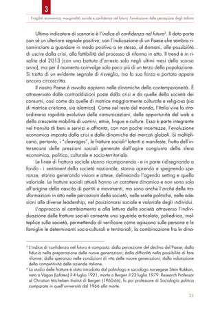 Fragilità economica, marginalità sociale e conﬁdenza nel futuro: l’evoluzione della percezione degli italiani
35
Ultimo indicatore di scenario è l’indice di confidenza nel futuro3
. Il dato porta
con sé un ulteriore segnale positivo, con l’indicazione di un Paese che sembra ri-
cominciare a guardare in modo positivo a se stesso, al domani, alle possibilità
di uscire dalla crisi, alla fattibilità del processo di riforma in atto. Il trend è in ri-
salita dal 2013 (con una battuta d’arresto solo negli ultimi mesi dello scorso
anno), ma per il momento coinvolge solo poco più di un terzo della popolazione.
Si tratta di un evidente segnale di risveglio, ma la sua forza e portata appare
ancora circoscritta.
Il nostro Paese è avvolto appieno nelle dinamiche della contemporaneità. È
attraversato dalle contraddizioni poste dalla crisi e da quelle della società dei
consumi, così come da quelle di matrice maggiormente culturale e religiosa (sia
di matrice cristiana, sia islamica). Come nel resto del mondo, l’Italia vive la stra-
ordinaria rapidità evolutiva delle comunicazioni, delle opportunità del web e
della crescente mobilità di uomini, etnie, lingue e culture. Essa è parte integrante
nel transito di beni e servizi e affronta, con non poche incertezze, l’evoluzione
economica imposta dalla crisi e dalle dinamiche dei mercati globali. Si moltipli-
cano, pertanto, i “cleavages”, le fratture sociali4
latenti e manifeste, frutto dell’in-
tersecarsi delle pressioni sociali generate dall’agire congiunto della sfera
economica, politica, culturale e socio-territoriale.
Le linee di frattura sociale stanno ricomponendo - e in parte ridisegnando a
fondo - i sentiment della società nazionale, stanno aprendo e spegnendo spe-
ranze, stanno generando visioni e attese, delineando l’agenda setting e quella
valoriale. Le fratture sociali attuali hanno un carattere dinamico e non sono solo
all’origine della nascita di partiti e movimenti, ma sono anche l’arché delle tra-
sformazioni in atto nelle percezioni della società, nelle scelte politiche, nelle ade-
sioni alle diverse leadership, nel posizionarsi sociale e valoriale degli individui.
L’approccio al cambiamento e alla lettura della società attraverso l’indivi-
duazione delle fratture sociali consente uno sguardo articolato, poliedrico, mol-
teplice sulla società, permettendo di verificare come agiscono sulle persone e le
famiglie le determinanti socio-culturali e territoriali, la combinazione fra le dina-
3
L’indice di confidenza nel futuro è composto: dalla percezione del declino del Paese; dalla
fiducia nella preparazione delle nuove generazioni; dalla difficoltà nella possibilità di fare
riforme; dalla speranza nelle condizioni di vita delle nuove generazioni; dalla valutazione
della competitività delle aziende italiane.
4
Lo studio delle fratture è stato introdotto dal politologo e sociologo norvegese Stein Rokkan,
nato a Vågan (Lofoten) il 4 luglio 1921, morto a Bergen il 22 luglio 1979. Research Professor
al Christian Michelsen Institut di Bergen (1960-66), fu poi professore di Sociologia politica
comparata in quell’università dal 1966 alla morte.
3
 