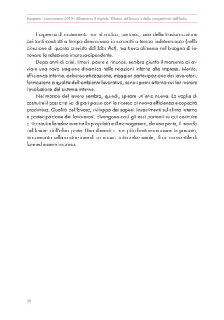L’urgenza di mutamento non si radica, pertanto, solo della trasformazione
dei tanti contratti a tempo determinato in contratti a tempo indeterminato (nella
direzione di quanto previsto dal Jobs Act), ma trova alimento nel bisogno di in-
novare la relazione impresa-dipendente.
Dopo anni di crisi, timori, paure e rinunce, sembra giunto il momento di av-
viare una nova stagione dinamica nelle relazioni interne alle imprese. Merito,
efficienza interna, deburocratizzazione, maggior partecipazione dei lavoratori,
formazione e qualità dell’ambiente lavorativo, sono i perni attorno cui far ruotare
l’evoluzione del sistema interno.
Nel mondo del lavoro sembra, quindi, spirare un’aria nuova. La voglia di
costruire il post crisi va di pari passo con la ricerca di nuova efficienza e capacità
produttiva. Qualità del lavoro, sviluppo dei saperi, investimenti sul clima interno
e partecipazione dei lavoratori, divengono così gli assi portanti su cui costruire
o ricostruire la relazione tra la proprietà e il management, da una parte, il mondo
del lavoro dall’altra parte. Una dinamica non più dicotomica come in passato,
ma centrata sulla costruzione di un nuovo patto relazionale, di un nuovo stile di
fare ed essere impresa.
Rapporto Unioncamere 2015 - Alimentare il digitale. Il futuro del lavoro e della competitività dell’Italia
38
 