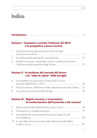 Indice
Introduzione................................................................................. 5
Sezione I - Economia e società: il bilancio del 2014
e le prospettive a breve termine
1 L’evoluzione del quadro economico internazionale
e la situazione italiana................................................................ 11
2 Le tendenze della demograﬁa imprenditoriale................................ 21
3 Fragilità economica, marginalità sociale e conﬁdenza nel futuro:
l’evoluzione della percezione degli italiani.................................... 31
Sezione II - Le tendenze del mercato del lavoro
e lo “stato di salute” delle famiglie
4 Le prospettive occupazionali e la domanda di lavoro
espressa dalle PMI per il 2015 .................................................... 41
5 Prezzi al consumo, inﬂazione e tariffe: andamenti e previsioni a breve.. 51
6 Le condizioni econimiche delle famiglie ........................................ 59
Sezione III - Digital economy e innovazione:
la trasformazione dell’economia e dei consumi
7 Valore e potenzialità dell’Internet Economy in Italia ........................ 69
8 Occupazione e competenze digitali.............................................. 77
9 Le modifiche dei comportamenti di consumo legate al web
e al multidevice.......................................................................... 83
10 Il ruolo delle start-up innovative nella ridefinizione dell’offerta
di beni e servizi ......................................................................... 91
Indice
3
 