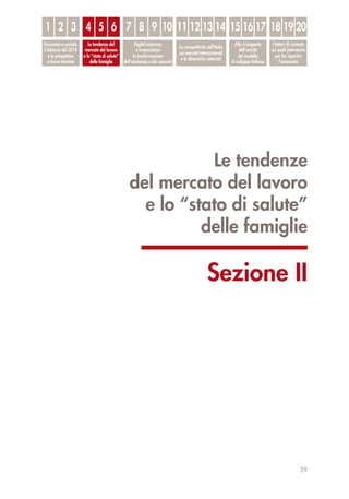 Le tendenze
del mercato del lavoro
e lo “stato di salute”
delle famiglie
Sezione II
39
1
Economia e società:
il bilancio del 2014
e le prospettive
a breve termine
Le tendenze del
mercato del lavoro
e lo “stato di salute”
delle famiglie
Digital economy
e innovazione:
la trasformazione
dell’economia e dei consumi
La competitività dell’Italia
sui mercati internazionali
e le dinamiche settoriali
Alla ri-scoperta
dell’unicità
del modello
di sviluppo italiano
I fattori di contesto
sui quali intervenire
per far ripartire
l’economia
2 3 4 5 6 7 8 9 10 11 12 13 14 15 16 17 18 19 20
 