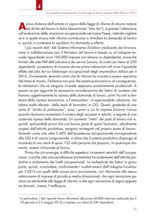 Le prospettive occupazionali e la domanda di lavoro espressa dalle PMI per il 2015
43
Apoca distanza dall’entrata in vigore della legge di riforma di alcune materie
del diritto del lavoro in Italia (denominata “Jobs Act”), è grande l’attenzione
sull’evoluzione della situazione occupazionale nel nostro Paese, volendo cogliere
se e in quale misura tale riforma contribuisca a stimolare la domanda di lavoro
e, quindi, a contenere lo squilibrio tra domanda e offerta.
I più recenti dati1
del Sistema Informativo Excelsior (realizzato da Unionca-
mere in collaborazione con il Ministero del lavoro e basato su un’indagine an-
nuale riguardante circa 100.000 imprese con almeno un dipendente), ancorché
limitati alle sole PMI dell’industria e dei servizi (ovvero, le unità con meno di 250
dipendenti), consentono di ricavare alcune prime indicazioni utili circa il possibile
effetto del Jobs Act sui fabbisogni occupazionali degli imprenditori italiani per il
2015. Ovviamente, tenendo conto che la riforma ha iniziato a essere operativa
dal mese di marzo, il bilancio non può che essere provvisorio e, di conseguenza,
le valutazioni che ne vengono ricavate appaiono assolutamente prudenziali. A
questo va poi aggiunta la necessaria considerazione dei fattori di contesto che
frenano oggettivamente la ripresa della domanda di lavoro, primi fra tutti la len-
tezza della ripresa economica, e l’ammontare - in apprezzabile riduzione, ma
tuttora molto elevato - dello stock di lavoratori in CIG. Questi, godendo di una
sorta di “diritto di prelazione”, sono i primi a cui le imprese faranno ricorso
quando dovranno aumentare il numero degli occupati in attività, a seguito di una
sostenuta ripresa della domanda. Un aumento “netto” dei posti di lavoro non è,
quindi, ipotizzabile prima che una buona parte di questi lavoratori, attualmente
sospesi dall’attività produttiva, vengano reintegrati nel proprio posto di lavoro.
Tenendo conto che oltre il 40% dell’eccedenza occupazionale corrispondente
alla CIG è di natura congiunturale, si stima che il sistema produttivo disponga al
momento di uno stock di quasi 125 mila persone che possono, in qualunque mo-
mento, essere richiamate al lavoro.
Prima che ciò avvenga, è difficile aspettarsi incrementi sensibili dell’occupa-
zione, o anche solo una correlazione (immediata) tra andamento dell’attività pro-
duttiva e andamento dei livelli occupazionali. La molteplicità dei fattori in gioco
porta, quindi, a escludere, confrontando i risultati emersi dall’indagine Excelsior
per il 2015 con quelli dello scorso anno (ovviamente, con riferimento allo stesso
sottoinsieme di imprese di piccola e media dimensione), che ogni variazione po-
sitiva sia attribuibile alla legge di riforma, e che ogni variazione di segno opposto
ne dimostri, invece, l’inefficacia.
1
In particolare, i dati riportati fanno riferimento alle prime 60.000 interviste realizzate (tra il
20 gennaio e il 5 maggio 2015) a imprese con meno di 249 dipendenti.
4
 