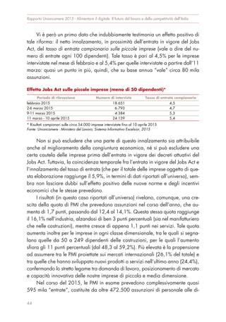 Vi è però un primo dato che indubbiamente testimonia un effetto positivo di
tale riforma: il netto innalzamento, in prossimità dell’entrata in vigore del Jobs
Act, del tasso di entrata campionario sulle piccole imprese (vale a dire del nu-
mero di entrate ogni 100 dipendenti). Tale tasso è pari al 4,5% per le imprese
intervistate nel mese di febbraio e al 5,4% per quelle intervistate a partire dall’11
marzo: quasi un punto in più, quindi, che su base annua “vale” circa 80 mila
assunzioni.
Non si può escludere che una parte di questo innalzamento sia attribuibile
anche al miglioramento della congiuntura economica, né si può escludere una
certa cautela delle imprese prima dell’entrata in vigore dei decreti attuativi del
Jobs Act. Tuttavia, la coincidenza temporale fra l’entrata in vigore del Jobs Act e
l’innalzamento del tasso di entrata (che per il totale delle imprese oggetto di que-
sta elaborazione raggiunge il 5,9%, in termini di dati riportati all’universo), sem-
bra non lasciare dubbi sull’effetto positivo delle nuove norme e degli incentivi
economici che le stesse prevedono.
I risultati (in questo caso riportati all’universo) rivelano, comunque, una cre-
scita della quota di PMI che prevedono assunzioni nel corso dell’anno, che au-
menta di 1,7 punti, passando dal 12,4 al 14,1%. Questa stessa quota raggiunge
il 16,1% nell’industria, alzandosi di ben 3 punti percentuali (sia nel manifatturiero
che nelle costruzioni), mentre cresce di appena 1,1 punti nei servizi. Tale quota
aumenta inoltre per le imprese in ogni classe dimensionale, tra le quali si segna-
lano quelle da 50 a 249 dipendenti delle costruzioni, per le quali l’aumento
sfiora gli 11 punti percentuali (dal 48,3 al 59,2%). Più elevata è la propensione
ad assumere tra le PMI proiettate sui mercati internazionali (26,1% del totale) e
tra quelle che hanno sviluppato nuovi prodotti o servizi nell’ultimo anno (24,4%),
confermando lo stretto legame tra domanda di lavoro, posizionamento di mercato
e capacità innovativa delle nostre imprese di piccola e media dimensione.
Nel corso del 2015, le PMI in esame prevedono complessivamente quasi
595 mila “entrate”, costituite da oltre 472.500 assunzioni di personale alle di-
Rapporto Unioncamere 2015 - Alimentare il digitale. Il futuro del lavoro e della competitività dell’Italia
44
Effetto Jobs Act sulle piccole imprese (meno di 50 dipendenti)*
Periodo di rilevazione Numero di interviste Tasso di entrata campionario
febbraio 2015 18.651 4,5
2-6 marzo 2015 6.793 4,7
9-11 marzo 2015 4.384 5,3
11 marzo - 10 aprile 2015 24.139 5,4
* Risultati campionari sulle circa 54.000 imprese intervistate fino al 10 aprile 2015
Fonte: Unioncamere - Ministero del Lavoro, Sistema Informativo Excelsior, 2015
 