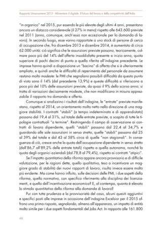 “in organico” nel 2015, pur essendo le più elevate degli ultimi 4 anni, presentano
ancora un distacco considerevole (il 27% in meno) rispetto alle 643.600 previste
nel 2011 (anno, comunque, anch’esso non eccezionale per la domanda di la-
voro). In secondo luogo, esse vanno rapportate a uno stock di persone di cerca
di occupazione che, fra dicembre 2013 e dicembre 2014, è aumentato di circa
62.000 unità: ciò significa che le assunzioni previste possono, teoricamente, col-
mare poco più del 14% dell’offerta insoddisfatta presente a inizio anno, quota
superiore di pochi decimi di punto a quella riferita all’indagine precedente. Le
imprese hanno quindi a disposizione un “bacino” di offerta che si è ulteriormente
ampliato, e quindi anche le difficoltà di reperimento del personale da assumere
restano molto modeste: le PMI che segnalano possibili difficoltà da questo punto
di vista sono il 14% (dal precedente 13,9%) e queste difficoltà si riferiscono a
poco più del 10% delle assunzioni previste, da quasi il 9% dello scorso anno; si
tratta di variazioni decisamente modeste, che non modificano in misura apprez-
zabile il rapporto tra domanda e offerta.
Comunque si analizzino i risultati dell’indagine, le “entrate” previste manife-
stano, rispetto al 2014, un orientamento molto netto nella direzione di una mag-
giore stabilità. I contratti “stabili” (a tempo indeterminato e di apprendistato)
passano dal 19,4 al 31%, sul totale delle entrate previste, a scapito di tutte le ti-
pologie contrattuali “a termine”. Restringendo il campo di osservazione ai con-
tratti di lavoro dipendente, quelli “stabili” passano dal 22,4 al 34,7% e
guardando alle sole assunzioni in senso stretto, quelle “stabili” passano dal 25
al 39% del totale e dal 43 al 58% circa di quelle “non stagionali”. In conse-
guenza di ciò, cresce anche la quota dell’occupazione dipendente in senso stretto
(dall’86,7 all’89,2% delle entrate totali) rispetto a quella autonoma, nonché la
quota degli organici aziendali (dal 78,8 al 79,4%), rispetto ai contratti “atipici”.
Se l’impatto quantitativo della riforma appare ancora provvisorio e di difficile
valutazione, per le ragioni dette, quello qualitativo, teso a incentivare un mag-
giore grado di stabilità dei nuovi rapporti di lavoro, risulta invece essere molto
più evidente. Ma come hanno influito, sulle decisioni delle PMI, i due aspetti della
riforma, quello normativo, con specifico riferimento alla disciplina dei licenzia-
menti, e quello dell’incentivazione economica? E, al contempo, quanto è elevato
lo stimolo quantitativo della riforma alla domanda di lavoro?
Pur con tutta prudenza e la provvisorietà del caso, alcuni quesiti aggiuntivi
e specifici posti alle imprese in occasione dell’indagine Excelsior per il 2015 of-
frono una prima risposta, segnalando, almeno all’apparenza, un impatto di entità
molto simile per i due aspetti fondamentali del Jobs Act. In rapporto alle 161.800
Rapporto Unioncamere 2015 - Alimentare il digitale. Il futuro del lavoro e della competitività dell’Italia
48
 