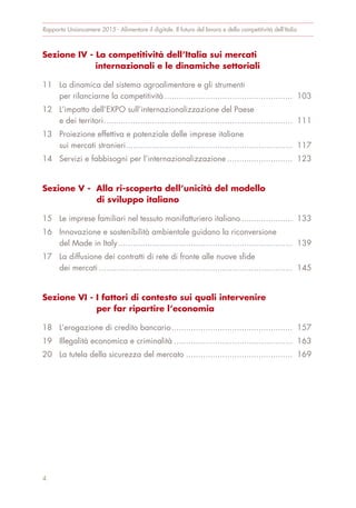 Sezione IV - La competitività dell’Italia sui mercati
internazionali e le dinamiche settoriali
11 La dinamica del sistema agroalimentare e gli strumenti
per rilanciarne la competitività..................................................... 103
12 L’impatto dell’EXPO sull’internazionalizzazione del Paese
e dei territori.............................................................................. 111
13 Proiezione effettiva e potenziale delle imprese italiane
sui mercati stranieri..................................................................... 117
14 Servizi e fabbisogni per l’internazionalizzazione ........................... 123
Sezione V - Alla ri-scoperta dell’unicità del modello
di sviluppo italiano
15 Le imprese familiari nel tessuto manifatturiero italiano ..................... 133
16 Innovazione e sostenibilità ambientale guidano la riconversione
del Made in Italy........................................................................ 139
17 La diffusione dei contratti di rete di fronte alle nuove sfide
dei mercati ................................................................................ 145
Sezione VI - I fattori di contesto sui quali intervenire
per far ripartire l’economia
18 L’erogazione di credito bancario.................................................. 157
19 Illegalità economica e criminalità ................................................. 163
20 La tutela della sicurezza del mercato ............................................ 169
Rapporto Unioncamere 2015 - Alimentare il digitale. Il futuro del lavoro e della competitività dell’Italia
4
 