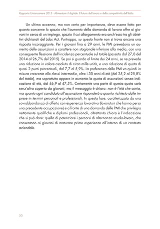 Un ultimo accenno, ma non certo per importanza, deve essere fatto per
quanto concerne lo spazio che l’aumento della domanda di lavoro offre ai gio-
vani in cerca di un impiego, spazio il cui allargamento era anch’esso tra gli obiet-
tivi dichiarati del Jobs Act. Purtroppo, su questo fronte non si trova ancora una
risposta incoraggiante. Per i giovani fino a 29 anni, le PMI prevedono un au-
mento delle assunzioni a carattere non stagionale inferiore alla media, con una
conseguente flessione dell’incidenza percentuale sul totale (passata dal 27,8 del
2014 al 26,7% del 2015). Se poi si guarda al limite dei 24 anni, se ne prevede
una riduzione in valore assoluto di circa mille unità, e una riduzione di quota di
quasi 2 punti percentuali, dal 7,7 al 5,9%. La preferenza delle PMI va quindi in
misura crescente alle classi intermedie, oltre i 30 anni di età (dal 25,2 al 25,8%
del totale), ma soprattutto appare in aumento la quota di assunzioni senza indi-
cazione di età, dal 46,9 al 47,5%. Certamente una parte di questa quota sarà
senz’altro coperta da giovani, ma il messaggio è chiaro: non è l’età che conta,
ma quanto ogni candidato all’assunzione risponderà a quanto richiesto dalle im-
prese in termini personali e professionali. In questa fase, caratterizzata da una
sovrabbondanza di offerta con esperienza lavorativa (lavoratori che hanno perso
una precedente occupazione) e a fronte di una domanda delle PMI che privilegia
nettamente qualifiche e diplomi professionali, altrettanto chiara è l’indicazione
che si può dare: quella di potenziare i percorsi di alternanza scuola-lavoro, che
consentono ai giovani di maturare prime esperienze all’interno di un contesto
aziendale.
Rapporto Unioncamere 2015 - Alimentare il digitale. Il futuro del lavoro e della competitività dell’Italia
50
 