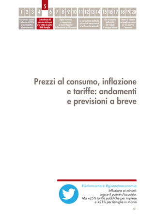 Prezzi al consumo, inﬂazione
e tariffe: andamenti
e previsioni a breve
51
Economia e società:
il bilancio del 2014
e le prospettive
a breve termine
Le tendenze del
mercato del lavoro
e lo “stato di salute”
delle famiglie
Digital economy
e innovazione:
la trasformazione
dell’economia e dei consumi
La competitività dell’Italia
sui mercati internazionali
e le dinamiche settoriali
Alla ri-scoperta
dell’unicità
del modello
di sviluppo italiano
I fattori di contesto
sui quali intervenire
per far ripartire
l’economia
1 32 4 6 7 8 9 10 11 12 13 14 15 16 17 18 19 20
5
#Unioncamere #giornataeconomia
Inﬂazione ai minimi:
cresce il potere d’acquisto.
Ma +25% tariffe pubbliche per imprese
e +21% per famiglie in 4 anni
 