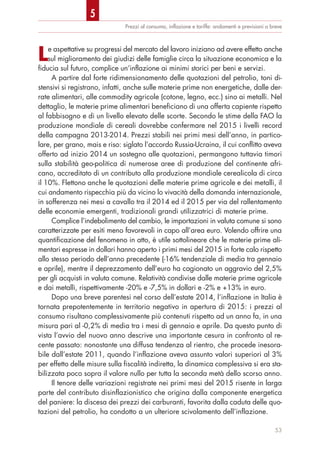 Prezzi al consumo, inﬂazione e tariffe: andamenti e previsioni a breve
Le aspettative su progressi del mercato del lavoro iniziano ad avere effetto anche
sul miglioramento dei giudizi delle famiglie circa la situazione economica e la
fiducia sul futuro, complice un’inflazione ai minimi storici per beni e servizi.
A partire dal forte ridimensionamento delle quotazioni del petrolio, toni di-
stensivi si registrano, infatti, anche sulle materie prime non energetiche, dalle der-
rate alimentari, alle commodity agricole (cotone, legno, ecc.) sino ai metalli. Nel
dettaglio, le materie prime alimentari beneficiano di una offerta capiente rispetto
al fabbisogno e di un livello elevato delle scorte. Secondo le stime della FAO la
produzione mondiale di cereali dovrebbe confermare nel 2015 i livelli record
della campagna 2013-2014. Prezzi stabili nei primi mesi dell’anno, in partico-
lare, per grano, mais e riso: siglato l’accordo Russia-Ucraina, il cui conflitto aveva
offerto ad inizio 2014 un sostegno alle quotazioni, permangono tuttavia timori
sulla stabilità geo-politica di numerose aree di produzione del continente afri-
cano, accreditato di un contributo alla produzione mondiale cerealicola di circa
il 10%. Flettono anche le quotazioni delle materie prime agricole e dei metalli, il
cui andamento rispecchia più da vicino lo vivacità della domanda internazionale,
in sofferenza nei mesi a cavallo tra il 2014 ed il 2015 per via del rallentamento
delle economie emergenti, tradizionali grandi utilizzatrici di materie prime.
Complice l’indebolimento del cambio, le importazioni in valuta comune si sono
caratterizzate per esiti meno favorevoli in capo all’area euro. Volendo offrire una
quantificazione del fenomeno in atto, è utile sottolineare che le materie prime ali-
mentari espresse in dollari hanno aperto i primi mesi del 2015 in forte calo rispetto
allo stesso periodo dell’anno precedente (-16% tendenziale di media tra gennaio
e aprile), mentre il deprezzamento dell’euro ha cagionato un aggravio del 2,5%
per gli acquisti in valuta comune. Relatività condivise dalle materie prime agricole
e dai metalli, rispettivamente -20% e -7,5% in dollari e -2% e +13% in euro.
Dopo una breve parentesi nel corso dell’estate 2014, l’inflazione in Italia è
tornata prepotentemente in territorio negativo in apertura di 2015: i prezzi al
consumo risultano complessivamente più contenuti rispetto ad un anno fa, in una
misura pari al -0,2% di media tra i mesi di gennaio e aprile. Da questo punto di
vista l’avvio del nuovo anno descrive una importante cesura in confronto al re-
cente passato: nonostante una diffusa tendenza al rientro, che procede inesora-
bile dall’estate 2011, quando l’inflazione aveva assunto valori superiori al 3%
per effetto delle misure sulla fiscalità indiretta, la dinamica complessiva si era sta-
bilizzata poco sopra il valore nullo per tutta la seconda metà dello scorso anno.
Il tenore delle variazioni registrate nei primi mesi del 2015 risente in larga
parte del contributo disinflazionistico che origina dalla componente energetica
del paniere: la discesa dei prezzi dei carburanti, favorita dalla caduta delle quo-
tazioni del petrolio, ha condotto a un ulteriore scivolamento dell’inflazione.
53
5
 