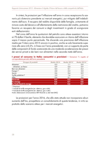 In sintesi, le proiezioni per l’inflazione nell’anno in corso recepiscono lo sce-
nario più distensivo prevalente sui mercati energetici, pur mitigato dell’indeboli-
mento dell’euro. Il recupero del reddito disponibile delle famiglie, unitamente al
minore costo del denaro e all’allentamento della restrizione del credito, potranno
favorire un recupero dei consumi e degli investimenti in grado di scongiurare
esiti deflazionistici.
Nel corso dell’anno le quotazioni del petrolio sono attese assestarsi intorno
ai 70 dollari il barile, elemento che dovrebbe assicurare un ritorno dell’inflazione
sopra il mezzo punto percentuale. Ne discende una previsione dell’inflazione
media per l’intero anno 2015 ancora in positivo, anche se solo lievemente supe-
riore allo zero (+0,2%, in linea con l’anno precedente), con un supporto da parte
delle componenti di fondo sostanziata da una moderata accelerazione dei prezzi
dei servizi privati e dei beni non alimentari nella seconda metà dell’anno.
Le proiezioni per l’anno 2016, che allo stato attuale non incorporano alcun
aumento dell’Iva, prospettano un consolidamento di queste tendenze, in virtù so-
prattutto dello scenario atteso per i mercati energetici.
Rapporto Unioncamere 2015 - Alimentare il digitale. Il futuro del lavoro e della competitività dell’Italia
58
I prezzi al consumo in Italia: consuntivi e previsioni - Variazioni % rispetto al
corrispondente periodo dell'anno precedente
Gruppo di prodotti Media 2014 Media 2015* Media 2016*
Alimentari 0,3 1,1 0,9
- alimentari, ex fresco 0,9 0,4 0,9
Beni non alimentari 0,3 0,1 0,3
Energia (1)
-3,0 -5,3 3,0
Servizi 0,6 0,4 0,9
Tariffe pubbliche (2)
2,0 1,6 1,5
Affitti 0,6 0,1 0,6
Generale 0,2 0,2 0,6
Ex-energy 0,6 0,7 0,8
Ex fresh-food & energy 0,7 0,6 0,7
* Previsioni
(1)
Include le tariffe energetiche (en. elettrica, gas e altri)
(2)
Esclude le tariffe energetiche (en. elettrica, gas e altri)
Fonte: elaborazioni Unioncamere e REF Ricerche su dati Istat (NIC)
 