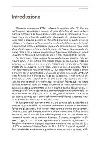 Introduzione
Il Rapporto Unioncamere 2015, realizzato in occasione della 13a
Giornata
dell’Economia, rappresenta il momento di sintesi dell’attività di ricerca svolta in
maniera continuativa da Unioncamere e dalle Camere di commercio, al fine di
analizzare le dinamiche e le modificazioni strutturali in atto nei sistemi imprendi-
toriali locali e proporre politiche di intervento. L’originalità di questo lavoro sta
nel leggere l’evoluzione dei fenomeni attraverso la lente delle economie territoriali
e dei milioni di piccole e piccolissime imprese che rendono il nostro Paese unico
al mondo. Dunque, non l’economia della finanza ma l’economia reale: quella che
muove l’Italia e che le Camere di commercio interpretano e sostengono in quanto
istituzioni dei territori ed espressione di tutto il mondo imprenditoriale italiano.
Nei giorni in cui veniva stampata la scorsa edizione del Rapporto, nella pri-
mavera del 2014, dal sistema delle imprese provenivano con sempre maggiore
evidenza alcuni segnali che sembravano indicare una via d’uscita dalla bassa
crescita che penalizzava il nostro Paese. Oggi, a un anno di distanza, l’Italia è
fuori dalla recessione: nel primo trimestre 2015, il prodotto interno lordo è tornato
a crescere, con un aumento dello 0,3% rispetto all’ultimo trimestre del 2014, met-
tendo fine alla fase di declino più lunga dal Dopoguerra. Il miglioramento del
clima congiunturale è riconducibile non solo al ciclo internazionale più favore-
vole, ma anche a stimoli più concreti dagli interventi di finanza pubblica e dalle
politiche monetarie: il calo del prezzo del petrolio, la svalutazione dell’euro e il
quantitative easing rappresentano un mix in grado di porre le basi per un più so-
lido recupero dell’attività economica e per un apprezzabile mutamento dello sce-
nario dell’inflazione nei prossimi mesi. A patto, però, che l’immissione di risorse
dal bilancio pubblico non si arresti e che l’intervento della Bce si trasmetta via si-
stema bancario al canale del credito al consumo.
Se il programma di acquisto di titoli di Stato da parte della Bce sembra già
mostrare i suoi primi effetti sull’economia (quantomeno in termini di ritorno della
fiducia tra gli operatori), molti italiani vedono però la ripresa ancora lontana.
Oltre un quarto delle famiglie dichiara di vivere in condizioni di forte disagio
economico, con un 10% che dice di sentirsi povero e un 17% che afferma chia-
ramente di non riuscire ad arrivare a fine mese. È, tuttavia, innegabile che, dal
2013 a oggi, lo ‘stato di salute’ degli italiani abbia vissuto un miglioramento: le
famiglie che avvertono la propria precarietà economica sono passate dal 52%
al 45%, e quelle confidenti nel futuro dal 19% al 36%. Si tratta di segnali di un
Paese che sembra ricominciare a guardare in modo positivo a se stesso, al do-
Introduzione
5
 