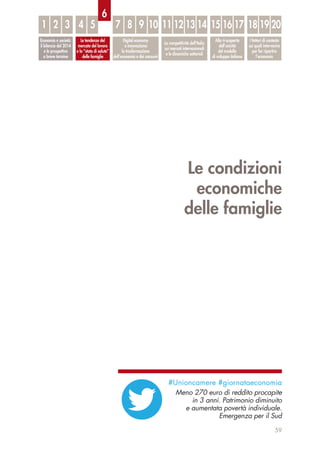 Le condizioni
economiche
delle famiglie
59
Economia e società:
il bilancio del 2014
e le prospettive
a breve termine
Le tendenze del
mercato del lavoro
e lo “stato di salute”
delle famiglie
Digital economy
e innovazione:
la trasformazione
dell’economia e dei consumi
La competitività dell’Italia
sui mercati internazionali
e le dinamiche settoriali
Alla ri-scoperta
dell’unicità
del modello
di sviluppo italiano
I fattori di contesto
sui quali intervenire
per far ripartire
l’economia
1 32 4 5 7 8 9 10 11 12 13 14 15 16 17 18 19 20
6
#Unioncamere #giornataeconomia
Meno 270 euro di reddito procapite
in 3 anni. Patrimonio diminuito
e aumentata povertà individuale.
Emergenza per il Sud
 