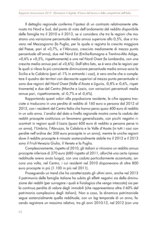 Rapporto Unioncamere 2015 - Alimentare il digitale. Il futuro del lavoro e della competitività dell’Italia
Il dettaglio regionale conferma l’ipotesi di un contrasto relativamente atte-
nuato tra Nord e Sud, dal punto di vista dell’andamento del reddito disponibile
delle famiglie tra il 2010 e il 2013, se si considera che tra le regioni che mo-
strano una variazione percentuale media annua superiore allo 0,5%, due si tro-
vano nel Mezzogiorno (la Puglia, per la quale si registra la crescita maggiore
del Paese, pari al +0,7%, e l’Abruzzo, cresciuto mediamente di mezzo punto
percentuale all’anno), due nel Nord Est (Emilia-Romagna e Trentino-Alto Adige,
+0,6% e +0,5%, rispettivamente) e una nel Nord Ovest (la Lombardia, con una
crescita media annua pari al +0,6%). Dall’altro lato, se è vero che le regioni per
le quali si rileva la più consistente diminuzione percentuale media annua sono la
Sicilia e la Calabria (pari al -1% in entrambi i casi), è vero anche che a comple-
tare il quadro dei territori con decrescite superiori al mezzo punto percentuale vi
sono due regioni del Nord Ovest (Valle d’Aosta e Liguria, -0,8% e -0,6%, rispet-
tivamente) e due del Centro (Marche e Lazio, con variazioni percentuali medie
annue pari, rispettivamente, al -0,7% e al -0,6%).
Rapportando questi valori alla popolazione residente, le cifre appena trac-
ciate si traducono in una perdita di reddito di 160 euro a persona dal 2012 al
2013, con i residenti del Centro Italia che hanno perso quasi 400 euro di reddito
in un solo anno. L’analisi del dato a livello regionale mostra come la caduta dei
redditi procapite costituisca un fenomeno generalizzato, con picchi negativi ri-
scontrati in regioni quali il Lazio (quasi 600 euro di reddito a persona perse in
un anno), l’Umbria, l’Abruzzo, la Calabria e la Valle d’Aosta (in tutti i casi con
perdite nell’ordine dei 300 euro procapite in un anno), mentre le uniche regioni
dove il reddito procapite è rimasto sostanzialmente stabile tra il 2012 e il 2013
sono il Friuli-Venezia Giulia, il Veneto e la Puglia.
Complessivamente, rispetto al 2010, gli italiani si ritrovano un reddito annuo
procapite inferiore di 270 euro (680 rispetto al 2011, allorché una certa ripresa
reddituale aveva avuto luogo), con una caduta particolarmente accentuata, an-
cora una volta, nel Centro, i cui residenti nel 2010 disponevano di oltre 800
euro procapite in più (1.100 in più nel 2011).
Proseguendo un trend che ha caratterizzato gli ultimi anni, anche nel 2013
il patrimonio delle famiglie italiane ha subito gli effetti negativi sia della diminu-
zione dei redditi (per surrogare i quali è fisiologico che venga intaccato) sia per
la continua perdita di valore degli immobili (che rappresentano oltre il 60% del
patrimonio complessivo degli italiani). Non a caso, la dinamica patrimoniale
segue sostanzialmente quella reddituale, con un lag temporale di un anno, fa-
cendo registrare un massimo relativo, tra gli anni 2010-13, nel 2012 (con una
62
 