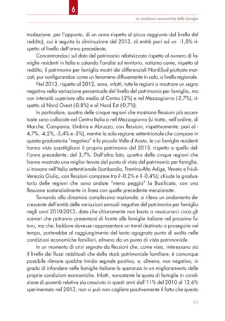 Le condizioni economiche delle famiglie
traslazione, per l’appunto, di un anno rispetto al picco raggiunto dal livello del
reddito), cui è seguita la diminuzione del 2013, di entità pari ad un -1,8% ri-
spetto al livello dell’anno precedente.
Concentrandoci sul dato del patrimonio relativizzato rispetto al numero di fa-
miglie residenti in Italia e calando l’analisi sul territorio, notiamo come, rispetto al
reddito, il patrimonio per famiglia mostri dei differenziali Nord-Sud piuttosto mar-
cati, pur configurandosi come un fenomeno diffusamente in calo, a livello regionale.
Nel 2013, rispetto al 2012, sono, infatti, tutte le regioni a mostrare un segno
negativo nella variazione percentuale del livello del patrimonio per famiglia, ma
con intensità superiore alla media al Centro (-2%) e nel Mezzogiorno (-2,7%), ri-
spetto al Nord Ovest (-0,8%) e al Nord Est (-0,7%).
In particolare, quattro delle cinque regioni che mostrano flessioni più accen-
tuate sono collocate nel Centro Italia o nel Mezzogiorno (si tratta, nell’ordine, di
Marche, Campania, Umbria e Abruzzo, con flessioni, rispettivamente, pari al -
4,7%, -4,2%, -3,4% e -3%), mentre la sola regione settentrionale che compare in
questa graduatoria “negativa” è la piccola Valle d’Aosta, le cui famiglie residenti
hanno visto assottigliarsi il proprio patrimonio del 2013, rispetto a quello del-
l’anno precedente, del 3,7%. Dall’altro lato, quattro delle cinque regioni che
hanno mostrato una miglior tenuta dal punto di vista del patrimonio per famiglia,
si trovano nell’Italia settentrionale (Lombardia, Trentino-Alto Adige, Veneto e Friuli-
Venezia Giulia, con flessioni comprese tra il -0,2% e il -0,4%); chiude la gradua-
toria delle regioni che sono andate “meno peggio” la Basilicata, con una
flessione sostanzialmente in linea con quelle precedente menzionate.
Tornando alla dinamica complessiva nazionale, si rileva un andamento de-
crescente dell’entità delle variazioni annuali negative del patrimonio per famiglia
negli anni 2010-2013, dato che chiaramente non basta a rassicurarci circa gli
scenari che potranno presentarsi di fronte alle famiglie italiane nel prossimo fu-
turo, ma che, laddove dovesse rappresentare un trend destinato a proseguire nel
tempo, porterebbe al raggiungimento del tanto agognato punto di svolta nelle
condizioni economiche familiari, almeno da un punto di vista patrimoniale.
In un momento di crisi segnato da flessioni che, come visto, interessano sia
il livello dei flussi reddituali che dello stock patrimoniale familiare, è comunque
possibile rilevare qualche timido segnale positivo, o, almeno, non negativo, in
grado di infondere nelle famiglie italiane la speranza in un miglioramento delle
proprie condizioni economiche. Infatti, nonostante la quota di famiglie in condi-
zione di povertà relativa sia cresciuta in questi anni dall’11% del 2010 al 12,6%
sperimentato nel 2013, non si può non cogliere positivamente il fatto che questo
63
6
 