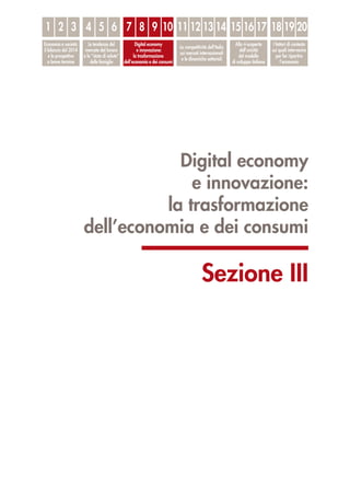 Digital economy
e innovazione:
la trasformazione
dell’economia e dei consumi
Sezione III
1
Economia e società:
il bilancio del 2014
e le prospettive
a breve termine
Le tendenze del
mercato del lavoro
e lo “stato di salute”
delle famiglie
Digital economy
e innovazione:
la trasformazione
dell’economia e dei consumi
La competitività dell’Italia
sui mercati internazionali
e le dinamiche settoriali
Alla ri-scoperta
dell’unicità
del modello
di sviluppo italiano
I fattori di contesto
sui quali intervenire
per far ripartire
l’economia
2 3 4 5 6 7 8 9 10 11 12 13 14 15 16 17 18 19 20
 