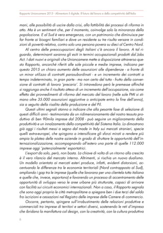 mani, alle possibilità di uscire dalla crisi, alla fattibilità dei processi di riforma in
atto. Ma è un sentiment che, per il momento, coinvolge solo la minoranza della
popolazione. E al Sud è vera emergenza, con un patrimonio che diminuisce per
far fronte ai bisogni familiari e dove un residente su tre risulta versare in condi-
zioni di povertà relativa, contro solo una persona povera su dieci al Centro Nord.
Al centro delle preoccupazioni degli italiani c’è ancora il lavoro. A tal ri-
guardo, determinanti saranno gli esiti in termini occupazionali prodotti dal Jobs
Act. I dati nuovi e originali che Unioncamere mette a disposizione attraverso que-
sto Rapporto, ancorché riferiti alle sole piccole e medie imprese, indicano per
questo 2015 un chiaro aumento delle assunzioni alle dipendenze - a fronte di
un minor utilizzo di contratti parasubordinati - e un incremento dei contratti a
tempo indeterminato, in gran parte - ma non certo del tutto - frutto della conver-
sione di contratti di lavoro ‘precario’. Si intravedono però le premesse affinché
si raggiunga anche il risultato atteso di un incremento dell’occupazione, sia come
effetto dei provvedimenti di riforma del mercato del lavoro (nelle sole PMI si sti-
mano oltre 35.000 assunzioni aggiuntive o anticipate entro la fine dell’anno),
sia a seguito della risalita della produzione e del Pil.
Questi ultimi segnali stanno a indicare che alla pesante fase di selezione di
questi difficili anni - testimoniata da un ridimensionamento del nostro tessuto pro-
duttivo di ben 90mila imprese dal 2008 - può seguire un miglioramento della
produttività e un innalzamento della competitività del Sistema Italia. Lo dimostrano
già oggi i risultati messi a segno dal made in Italy sui mercati stranieri, specie
quelli extra-europei, che spingono a intensificare gli sforzi mirati a rendere più
ampia la platea delle nostre aziende in grado di sfruttare le opportunità dell’in-
ternazionalizzazione, accompagnando all’estero una parte di quelle 112.000
imprese oggi ‘potenzialmente’ esportatrici.
L’export da solo, però, non basta. La chiave di volta di un ritorno alla crescita
è il vero rilancio del mercato interno. Altrimenti, si rischia un nuovo dualismo.
Un modello orientato ai mercati esteri produce, infatti, evidenti distorsioni, ac-
centuando le differenze tra le economie territoriali (Nord contrapposto al Sud),
ampliando i gap tra le imprese (quelle che lavorano per una clientela tutta italiana
e quelle che, invece, esportano) e favorendo un processo di accentramento delle
opportunità di sviluppo verso le aree urbane più strutturate, capaci di arrivare
con facilità sui circuiti economici internazionali. Non a caso, il Rapporto segnala
che sono oggi proprio le città metropolitane a spiegare ben i due terzi del saldo
fra iscrizioni e cessazioni nel Registro delle imprese delle Camere di commercio.
Occorre, pertanto, spingere sull’irrobustimento delle relazioni produttive e
commerciali tra imprese di territori e settori diversi, sostenendo le reti d’impresa
che ibridano la manifattura col design, con la creatività, con la cultura produttiva
Rapporto Unioncamere 2015 - Alimentare il digitale. Il futuro del lavoro e della competitività dell’Italia
6
 