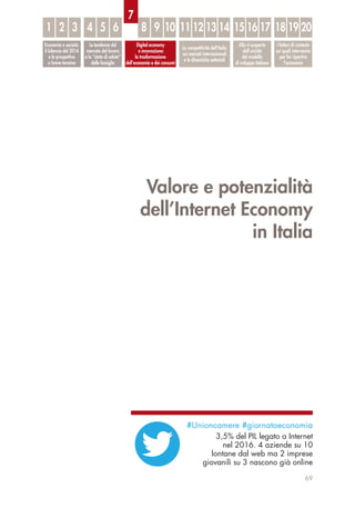 Valore e potenzialità
dell’Internet Economy
in Italia
69
Economia e società:
il bilancio del 2014
e le prospettive
a breve termine
Le tendenze del
mercato del lavoro
e lo “stato di salute”
delle famiglie
Digital economy
e innovazione:
la trasformazione
dell’economia e dei consumi
La competitività dell’Italia
sui mercati internazionali
e le dinamiche settoriali
Alla ri-scoperta
dell’unicità
del modello
di sviluppo italiano
I fattori di contesto
sui quali intervenire
per far ripartire
l’economia
1 32 54 6 8 9 10 11 12 13 14 15 16 17 18 19 20
7
#Unioncamere #giornataeconomia
3,5% del PIL legato a Internet
nel 2016. 4 aziende su 10
lontane dal web ma 2 imprese
giovanili su 3 nascono già online
 
