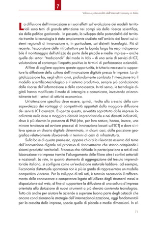 La diffusione dell’innovazione e i suoi effetti sull’evoluzione dei modelli territo-
riali sono temi di grande attenzione nei campi sia della ricerca scientifica,
sia della politica gestionale. In passato, lo sviluppo delle potenzialità del territo-
rio tramite la tecnologia è stato ampiamente studiato nell’ambito dei lavori sui si-
stemi regionali di innovazione e, in particolare, sui distretti tecnologici. Più di
recente, l’espansione delle infrastrutture per la banda larga ha reso indispensa-
bile il monitoraggio dell’utilizzo da parte delle piccole e medie imprese – anche
quelle dei settori “tradizionali” del made in Italy – di una serie di servizi di ICT,
valutandone al contempo l’impatto positivo in termini di performance aziendali.
Al fine di cogliere appieno queste opportunità, è tuttavia necessario suppor-
tare la diffusione della cultura dell’innovazione digitale presso le imprese. La di-
gitalizzazione ha, negli ultimi anni, profondamente cambiato l’interazione tra il
modello scientifico-tecnologico e il sistema produttivo, sempre più condizionato
dalle risorse dell’informazione e della conoscenza. In tal senso, le tecnologie di-
gitali hanno modificato il modo di interagire e comunicare, investendo orizzon-
talmente tutti i settori di attività economica.
Un’attenzione specifica deve essere, quindi, rivolta alla crescita della con-
sapevolezza dei vantaggi di competitività apportati dalla maggiore diffusione
dei servizi ICT avanzati. Esigenza questa, avvertita soprattutto dalle imprese lo-
calizzate nelle aree a maggiore densità imprenditoriale e nei distretti industriali,
dove è più elevata la presenza di PMI (che, per loro natura, hanno, invece, una
minore tendenza ad avviare processi di innovazione basati sull’ICT) e dove si ri-
leva spesso un divario digitale determinato, in alcuni casi, dalla posizione geo-
grafica relativamente sfavorevole in termini di costi di infrastruttura.
Sulla base di questa premessa, appare chiara la rilevanza assunta dal tema
dell’innovazione digitale nel processo di rinnovamento che stanno compiendo i
sistemi produttivi territoriali. Processo che richiede la partecipazione a reti di col-
laborazione tra imprese tramite l’allungamento delle filiere oltre i confini settoriali
e nazionali. La rete, in quanto strumento di aggregazione del tessuto imprendi-
toriale italiano, si configura come un’evoluzione naturale laddove, ad esempio,
l’economia distrettuale spontanea non è più in grado di rappresentare un modello
competitivo vincente. Per lo sviluppo di tali reti, è tuttavia necessario il rafforza-
mento delle conoscenze e competenze legate all’utilizzo degli strumenti messi a
disposizione dal web, al fine di supportare la diffusione di una cultura d’impresa
orientata alla dotazione di nuovi strumenti a più elevato contenuto tecnologico.
Tutto ciò anche per aiutare le aziende a superare buona parte degli ostacoli che
ancora condizionano le strategie dell’internazionalizzazione, oggi fondamentali
per la crescita delle imprese, specie quelle di piccole e medie dimensioni. In ef-
Valore e potenzialità dell’Internet Economy in Italia
71
7
 