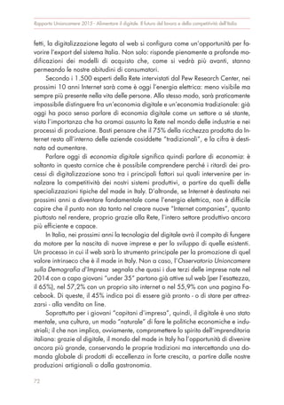 fetti, la digitalizzazione legata al web si configura come un’opportunità per fa-
vorire l’export del sistema Italia. Non solo: risponde pienamente a profonde mo-
dificazioni dei modelli di acquisto che, come si vedrà più avanti, stanno
permeando le nostre abitudini di consumatori.
Secondo i 1.500 esperti della Rete intervistati dal Pew Research Center, nei
prossimi 10 anni Internet sarà come è oggi l’energia elettrica: meno visibile ma
sempre più presente nella vita delle persone. Allo stesso modo, sarà praticamente
impossibile distinguere fra un’economia digitale e un’economia tradizionale: già
oggi ha poco senso parlare di economia digitale come un settore a sé stante,
vista l’importanza che ha oramai assunto la Rete nel mondo delle industrie e nei
processi di produzione. Basti pensare che il 75% della ricchezza prodotta da In-
ternet resta all’interno delle aziende cosiddette “tradizionali”, e la cifra è desti-
nata ad aumentare.
Parlare oggi di economia digitale significa quindi parlare di economia: è
soltanto in questa cornice che è possibile comprendere perché i ritardi dei pro-
cessi di digitalizzazione sono tra i principali fattori sui quali intervenire per in-
nalzare la competitività dei nostri sistemi produttivi, a partire da quelli delle
specializzazioni tipiche del made in Italy. D’altronde, se Internet è destinata nei
prossimi anni a diventare fondamentale come l’energia elettrica, non è difficile
capire che il punto non sta tanto nel creare nuove “Internet companies”, quanto
piuttosto nel rendere, proprio grazie alla Rete, l’intero settore produttivo ancora
più efficiente e capace.
In Italia, nei prossimi anni la tecnologia del digitale avrà il compito di fungere
da motore per la nascita di nuove imprese e per lo sviluppo di quelle esistenti.
Un processo in cui il web sarà lo strumento principale per la promozione di quel
valore intrinseco che è il made in Italy. Non a caso, l’Osservatorio Unioncamere
sulla Demografia d’Impresa segnala che quasi i due terzi delle imprese nate nel
2014 con a capo giovani “under 35” partono già attive sul web (per l’esattezza,
il 65%), nel 57,2% con un proprio sito internet o nel 55,9% con una pagina Fa-
cebook. Di queste, il 45% indica poi di essere già pronto - o di stare per attrez-
zarsi - alla vendita on line.
Soprattutto per i giovani “capitani d’impresa”, quindi, il digitale è uno stato
mentale, una cultura, un modo “naturale” di fare le politiche economiche e indu-
striali; il che non implica, ovviamente, compromettere lo spirito dell’imprenditoria
italiana: grazie al digitale, il mondo del made in Italy ha l’opportunità di divenire
ancora più grande, conservando le proprie tradizioni ma intercettando una do-
manda globale di prodotti di eccellenza in forte crescita, a partire dalle nostre
produzioni artigianali o dalla gastronomia.
Rapporto Unioncamere 2015 - Alimentare il digitale. Il futuro del lavoro e della competitività dell’Italia
72
 